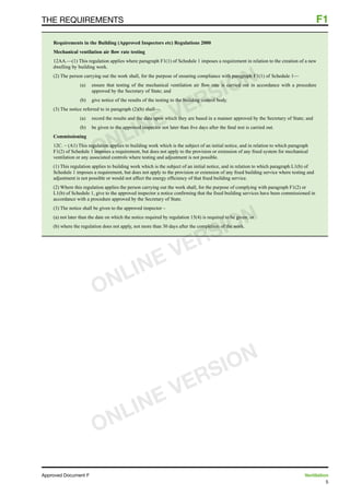 5
Approved Document F	 Ventilation
the requirements	 F1
Requirements in the Building (Approved Inspectors etc) Regulations 2000
Mechanical ventilation air flow rate testing
12AA.—(1) This regulation applies where paragraph F1(1) of Schedule 1 imposes a requirement in relation to the creation of a new
dwelling by building work.
(2) The person carrying out the work shall, for the purpose of ensuring compliance with paragraph F1(1) of Schedule 1—
(a)	 ensure that testing of the mechanical ventilation air flow rate is carried out in accordance with a procedure
approved by the Secretary of State; and
(b)	 give notice of the results of the testing to the building control body.
(3) The notice referred to in paragraph (2)(b) shall—
(a)	 record the results and the data upon which they are based in a manner approved by the Secretary of State; and
(b)	 be given to the approved inspector not later than five days after the final test is carried out.
Commissioning
12C. – (A1) This regulation applies to building work which is the subject of an initial notice, and in relation to which paragraph
F1(2) of Schedule 1 imposes a requirement, but does not apply to the provision or extension of any fixed system for mechanical
ventilation or any associated controls where testing and adjustment is not possible.
(1) This regulation applies to building work which is the subject of an initial notice, and in relation to which paragraph L1(b) of
Schedule 1 imposes a requirement, but does not apply to the provision or extension of any fixed building service where testing and
adjustment is not possible or would not affect the energy efficiency of that fixed building service.
(2) Where this regulation applies the person carrying out the work shall, for the purpose of complying with paragraph F1(2) or
L1(b) of Schedule 1, give to the approved inspector a notice confirming that the fixed building services have been commissioned in
accordance with a procedure approved by the Secretary of State.
(3) The notice shall be given to the approved inspector –
(a) not later than the date on which the notice required by regulation 15(4) is required to be given; or
(b) where the regulation does not apply, not more than 30 days after the completion of the work.
ONLINE VERSION
ONLINE VERSION
ONLINE VERSION
 