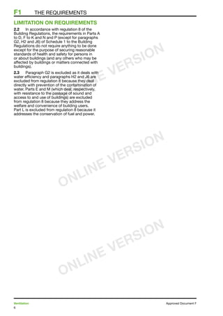 6
Ventilation	 Approved Document F
F1	 the requirements
LIMITATION ON REQUIREMENTS
2.2	 In accordance with regulation 8 of the
Building Regulations, the requirements in Parts A
to D, F to K and N and P (except for paragraphs
G2, H2 and J6) of Schedule 1 to the Building
Regulations do not require anything to be done
except for the purpose of securing reasonable
standards of health and safety for persons in
or about buildings (and any others who may be
affected by buildings or matters connected with
buildings).
2.3	 Paragraph G2 is excluded as it deals with
water efficiency and paragraphs H2 and J6 are
excluded from regulation 8 because they deal
directly with prevention of the contamination of
water. Parts E and M (which deal, respectively,
with resistance to the passage of sound and
access to and use of buildings) are excluded
from regulation 8 because they address the
welfare and convenience of building users.
Part L is excluded from regulation 8 because it
addresses the conservation of fuel and power.
ONLINE VERSION
ONLINE VERSION
ONLINE VERSION
 