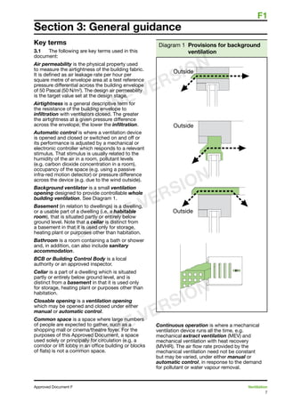 F1
7
Approved Document F	 Ventilation
Key terms
3.1	 The following are key terms used in this
document:
Air permeability is the physical property used
to measure the airtightness of the building fabric.
It is defined as air leakage rate per hour per
square metre of envelope area at a test reference
pressure differential across the building envelope
of 50 Pascal (50 N/m2
). The design air permeability
is the target value set at the design stage.
Airtightness is a general descriptive term for
the resistance of the building envelope to
infiltration with ventilators closed. The greater
the airtightness at a given pressure difference
across the envelope, the lower the infiltration.
Automatic control is where a ventilation device
is opened and closed or switched on and off or
its performance is adjusted by a mechanical or
electronic controller which responds to a relevant
stimulus. That stimulus is usually related to the
humidity of the air in a room, pollutant levels
(e.g. carbon dioxide concentration in a room),
occupancy of the space (e.g. using a passive
infra-red motion detector) or pressure difference
across the device (e.g. due to the wind outside).
Background ventilator is a small ventilation
opening designed to provide controllable whole
building ventilation. See Diagram 1.
Basement (in relation to dwellings) is a dwelling,
or a usable part of a dwelling (i.e. a habitable
room), that is situated partly or entirely below
ground level. Note that a cellar is distinct from
a basement in that it is used only for storage,
heating plant or purposes other than habitation.
Bathroom is a room containing a bath or shower
and, in addition, can also include sanitary
accommodation.
BCB or Building Control Body is a local
authority or an approved inspector.
Cellar is a part of a dwelling which is situated
partly or entirely below ground level, and is
distinct from a basement in that it is used only
for storage, heating plant or purposes other than
habitation.
Closable opening is a ventilation opening
which may be opened and closed under either
manual or automatic control.
Common space is a space where large numbers
of people are expected to gather, such as a
shopping mall or cinema/theatre foyer. For the
purposes of this Approved Document, a space
used solely or principally for circulation (e.g. a
corridor or lift lobby in an office building or blocks
of flats) is not a common space.
Diagram 1 Provisions for background
ventilation
Continuous operation is where a mechanical
ventilation device runs all the time, e.g.
mechanical extract ventilation (MEV) and
mechanical ventilation with heat recovery
(MVHR). The air flow rate provided by the
mechanical ventilation need not be constant
but may be varied, under either manual or
automatic control, in response to the demand
for pollutant or water vapour removal.
Section 3: General guidance
ONLINE VERSION
ONLINE VERSION
ONLINE VERSION
 
