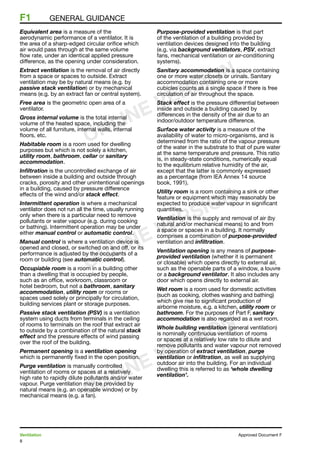 8
Ventilation	 Approved Document F
F1	 general guidance
Equivalent area is a measure of the
aerodynamic performance of a ventilator. It is
the area of a sharp-edged circular orifice which
air would pass through at the same volume
flow rate, under an identical applied pressure
difference, as the opening under consideration.
Extract ventilation is the removal of air directly
from a space or spaces to outside. Extract
ventilation may be by natural means (e.g. by
passive stack ventilation) or by mechanical
means (e.g. by an extract fan or central system).
Free area is the geometric open area of a
ventilator.
Gross internal volume is the total internal
volume of the heated space, including the
volume of all furniture, internal walls, internal
floors, etc.
Habitable room is a room used for dwelling
purposes but which is not solely a kitchen,
utility room, bathroom, cellar or sanitary
accommodation.
Infiltration is the uncontrolled exchange of air
between inside a building and outside through
cracks, porosity and other unintentional openings
in a building, caused by pressure difference
effects of the wind and/or stack effect.
Intermittent operation is where a mechanical
ventilator does not run all the time, usually running
only when there is a particular need to remove
pollutants or water vapour (e.g. during cooking
or bathing). Intermittent operation may be under
either manual control or automatic control.
Manual control is where a ventilation device is
opened and closed, or switched on and off, or its
performance is adjusted by the occupants of a
room or building (see automatic control).
Occupiable room is a room in a building other
than a dwelling that is occupied by people,
such as an office, workroom, classroom or
hotel bedroom, but not a bathroom, sanitary
accommodation, utility room or rooms or
spaces used solely or principally for circulation,
building services plant or storage purposes.
Passive stack ventilation (PSV) is a ventilation
system using ducts from terminals in the ceiling
of rooms to terminals on the roof that extract air
to outside by a combination of the natural stack
effect and the pressure effects of wind passing
over the roof of the building.
Permanent opening is a ventilation opening
which is permanently fixed in the open position.
Purge ventilation is manually controlled
ventilation of rooms or spaces at a relatively
high rate to rapidly dilute pollutants and/or water
vapour. Purge ventilation may be provided by
natural means (e.g. an openable window) or by
mechanical means (e.g. a fan).
Purpose-provided ventilation is that part
of the ventilation of a building provided by
ventilation devices designed into the building
(e.g. via background ventilators, PSV, extract
fans, mechanical ventilation or air-conditioning
systems).
Sanitary accommodation is a space containing
one or more water closets or urinals. Sanitary
accommodation containing one or more
cubicles counts as a single space if there is free
circulation of air throughout the space.
Stack effect is the pressure differential between
inside and outside a building caused by
differences in the density of the air due to an
indoor/outdoor temperature difference.
Surface water activity is a measure of the
availability of water to micro-organisms, and is
determined from the ratio of the vapour pressure
of the water in the substrate to that of pure water
at the same temperature and pressure. This ratio
is, in steady-state conditions, numerically equal
to the equilibrium relative humidity of the air,
except that the latter is commonly expressed
as a percentage (from IEA Annex 14 source
book, 1991).
Utility room is a room containing a sink or other
feature or equipment which may reasonably be
expected to produce water vapour in significant
quantities.
Ventilation is the supply and removal of air (by
natural and/or mechanical means) to and from
a space or spaces in a building. It normally
comprises a combination of purpose-provided
ventilation and infiltration.
Ventilation opening is any means of purpose-
provided ventilation (whether it is permanent
or closable) which opens directly to external air,
such as the openable parts of a window, a louvre
or a background ventilator. It also includes any
door which opens directly to external air.
Wet room is a room used for domestic activities
(such as cooking, clothes washing and bathing)
which give rise to significant production of
airborne moisture, e.g. a kitchen, utility room or
bathroom. For the purposes of Part F, sanitary
accommodation is also regarded as a wet room.
Whole building ventilation (general ventilation)
is nominally continuous ventilation of rooms
or spaces at a relatively low rate to dilute and
remove pollutants and water vapour not removed
by operation of extract ventilation, purge
ventilation or infiltration, as well as supplying
outdoor air into the building. For an individual
dwelling this is referred to as ‘whole dwelling
ventilation’.
ONLINE VERSION
ONLINE VERSION
ONLINE VERSION
 
