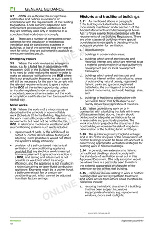 10
Ventilation	 Approved Document F
F1	 general guidance
3.7	 BCBs are authorised to accept these
certificates and notices as evidence of
compliance with the requirements of the Building
Regulations. Local authority inspection and
enforcement powers remain unaffected, but
they are normally used only in response to a
complaint that work does not comply.
3.8	 There are a number of competent person
schemes for the installation of mechanical
ventilation and air-conditioning systems in
buildings. A list of the schemes and the types of
work for which they are authorised is available at
www.communities.gov.uk.
Emergency repairs
3.9	 Where the work involves an emergency
repair, e.g. to a failed fan, in accordance with
regulation 12(7) of the Building Regulations there
is no need to delay making the repair in order to
make an advance notification to the BCB where
this is not practicable. However, in such cases it
will still be necessary for the work to comply with
the relevant requirements and to give a notice
to the BCB at the earliest opportunity, unless
an installer registered under an appropriate
competent person scheme carries out the work.
A completion certificate can then be issued in the
normal way.
Minor works
3.10	 Where the work is of a minor nature as
described in the schedule of non-notifiable
work (Schedule 2B to the Building Regulations),
the work must still comply with the relevant
requirements but need not be notified to the
BCB. In relation to mechanical ventilation and
air-conditioning systems such work includes:
•	 replacement of parts, or the addition of an
output or control device where testing and
adjusting is not possible or would not affect
the system’s energy efficiency;
•	 provision of a self-contained mechanical
ventilation or air-conditioning appliance
provided that any electrical work is exempt
from a requirement to give advance notice to
a BCB, and testing and adjustment is not
possible or would not affect its energy
efficiency, and the appliance is not installed in
a room containing an open-flued combustion
appliance. Examples might be a cooker hood,
a bathroom extract fan or a room air-
conditioning unit, which cannot be adjusted
from their factory settings.
Historic and traditional buildings
3.11	 As mentioned above in paragraph
3.3a, buildings included in the schedule of
monuments maintained under section 1 of the
Ancient Monuments and Archaeological Areas
Act 1979 are exempt from compliance with the
requirements of the Building Regulations. There
are other classes of buildings where special
considerations may apply in deciding what is
adequate provision for ventilation:
a.	 listed buildings;
b.	 buildings in conservation areas;
c.	 buildings which are of architectural and
historical interest and which are referred to as
a material consideration in a local authority’s
development plan or local development
framework;
d.	 buildings which are of architectural and
historical interest within national parks, areas
of outstanding natural beauty, registered
historic parks and gardens, registered
battlefields, the curtilages of scheduled
ancient monuments, and world heritage sites;
and
e.	 buildings of traditional construction with
permeable fabric that both absorbs and
readily allows the evaporation of moisture.
3.12	 When undertaking work on or in
connection with a building that falls within one
of the classes listed above, the aim should
be to provide adequate ventilation as far as
is reasonable and practically possible. The
work should not prejudice the character of the
host building or increase the risk of long-term
deterioration of the building fabric or fittings.
3.13	 The guidance given by English Heritage1
and in BS 7913 Principles of the conservation of
historic buildings should be taken into account in
determining appropriate ventilation strategies for
building work in historic buildings.
3.14	 In general, new extensions to historic
or traditional dwellings should comply with
the standards of ventilation as set out in this
Approved Document. The only exception would
be where there is a particular need to match
the external appearance or character of the
extension to that of the host building.
3.15	 Particular issues relating to work in historic
buildings that warrant sympathetic treatment
and where advice from others could therefore be
beneficial include:
a. 	 restoring the historic character of a building
that has been subject to previous
inappropriate alteration, e.g. replacement
windows, doors and rooflights;
1	
www.english-heritage.org.uk
ONLINE VERSION
ONLINE VERSION
ONLINE VERSION
 