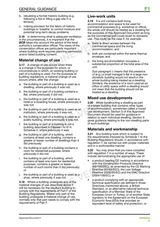 11
Approved Document F	 Ventilation
general guidance	 F1
b. 	 rebuilding a former historic building (e.g.
following a fire or filling a gap site in a
terrace);
c. 	 making provision for the fabric of historic
buildings to ‘breathe’ to control moisture and
potential long-term decay problems.
3.16	 In determining what is adequate ventilation
in the circumstances, it is important that the
BCB takes into account the advice of the local
authority’s conservation officer. The views of the
conservation officer are particularly important
where building work requires planning permission
and/or listed building consent.
Material change of use
3.17	 A change of use occurs when there
is a change in the purposes for which, or
circumstances in which, an existing building or
part of a building is used. For the purposes of
building regulations, a material change of use
occurs where, after the change:
a.	 the building or part of a building is used as a
dwelling, where previously it was not;
b.	 the building or part of a building contains a
flat, where previously it did not;
c.	 the building or part of a building is used as a
hotel or a boarding house, where previously it
was not;
d.	 the building or part of a building is used as an
institution, where previously it was not;
e.	 the building or part of a building is used as a
public building, where previously it was not;
f.	 the building or part of a building is not a
building described in Classes I to VI in
Schedule 2, where previously it was;
g.	 the building or part of a building, which
contains at least one dwelling, contains a
greater or lesser number of dwellings than it
did previously;
h.	 the building or part of a building contains a
room for residential purposes, where
previously it did not;
i.	 the building or part of a building, which
contains at least one room for residential
purposes, contains a greater or lesser
number of such rooms than it did previously;
or
j.	 the building or part of a building is used as a
shop, where previously it was not.
3.18	 Where a building undergoes any of the
material changes of use described above it
will be necessary for the resultant building to
comply with the requirements of Part F of the
Building Regulations. Where only part of the
building undergoes a material change of use,
normally only that part needs to comply with the
requirements of Part F.
Live-work units
3.19	 If a unit contains both living
accommodation and space to be used for
commercial purposes (e.g. workshop or office),
the whole unit should be treated as a dwelling for
the purposes of this Approved Document as long
as the commercial part could revert to domestic
use. This could be the case if, for example:
a.	 there is direct access between the
commercial space and the living
accommodation; and
b. 	 both are contained within the same thermal
envelope; and
c.	 the living accommodation occupies a
substantial proportion of the total area of the
unit.
Sub-paragraph c means that the presence
of (e.g.) a small manager’s flat in a large non-
domestic building would not result in the
whole building being treated as a dwelling.
Similarly, the existence of a room used as an
office or utility space within a dwelling would
not mean that the building should not be
treated as a dwelling.
Mixed use developments
3.20	 When constructing a dwelling as part
of a larger building that contains other types
of accommodation, sometimes called a mixed
use development, Section 5 of this Approved
Document should be used for guidance in
relation to each individual dwelling. Section 6
gives guidance relating to the non-dwelling parts
of such buildings.
Materials and workmanship
3.21	 Any building work which is subject to
the requirements imposed by Schedule 1 to the
Building Regulations should, in accordance with
regulation 7, be carried out with proper materials
and in a workmanlike manner.
3.22	 You may show that you have complied
with regulation 7 in a number of ways. These
include demonstrating the appropriate use of:
•	 a product bearing CE marking in accordance
with the Construction Products Directive
(89/106/EEC), as amended by the CE Marking
Directive (93/68/EEC), the Low Voltage
Directive (2006/95/EC) and the EMC Directive
(2004/108/EC); or
•	 a product complying with an appropriate
technical specification (as defined in those
Directives mentioned above), a British
Standard, or an alternative national technical
specification of a Member State of the
European Union or Turkey, or of another State
signatory to the Agreement on the European
Economic Area (EEA) that provides an
equivalent level of safety and protection; or
ONLINE VERSION
ONLINE VERSION
ONLINE VERSION
 