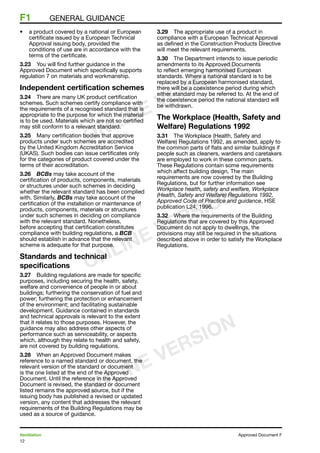 12
Ventilation	 Approved Document F
F1	 general guidance
•	 a product covered by a national or European
certificate issued by a European Technical
Approval issuing body, provided the
conditions of use are in accordance with the
terms of the certificate.
3.23	 You will find further guidance in the
Approved Document which specifically supports
regulation 7 on materials and workmanship.
Independent certification schemes
3.24	 There are many UK product certification
schemes. Such schemes certify compliance with
the requirements of a recognised standard that is
appropriate to the purpose for which the material
is to be used. Materials which are not so certified
may still conform to a relevant standard.
3.25	 Many certification bodies that approve
products under such schemes are accredited
by the United Kingdom Accreditation Service
(UKAS). Such bodies can issue certificates only
for the categories of product covered under the
terms of their accreditation.
3.26	 BCBs may take account of the
certification of products, components, materials
or structures under such schemes in deciding
whether the relevant standard has been complied
with. Similarly, BCBs may take account of the
certification of the installation or maintenance of
products, components, materials or structures
under such schemes in deciding on compliance
with the relevant standard. Nonetheless,
before accepting that certification constitutes
compliance with building regulations, a BCB
should establish in advance that the relevant
scheme is adequate for that purpose.
Standards and technical
specifications
3.27	 Building regulations are made for specific
purposes, including securing the health, safety,
welfare and convenience of people in or about
buildings; furthering the conservation of fuel and
power; furthering the protection or enhancement
of the environment; and facilitating sustainable
development. Guidance contained in standards
and technical approvals is relevant to the extent
that it relates to those purposes. However, the
guidance may also address other aspects of
performance such as serviceability, or aspects
which, although they relate to health and safety,
are not covered by building regulations.
3.28	 When an Approved Document makes
reference to a named standard or document, the
relevant version of the standard or document
is the one listed at the end of the Approved
Document. Until the reference in the Approved
Document is revised, the standard or document
listed remains the approved source, but if the
issuing body has published a revised or updated
version, any content that addresses the relevant
requirements of the Building Regulations may be
used as a source of guidance.
3.29	 The appropriate use of a product in
compliance with a European Technical Approval
as defined in the Construction Products Directive
will meet the relevant requirements.
3.30	 The Department intends to issue periodic
amendments to its Approved Documents
to reflect emerging harmonised European
standards. Where a national standard is to be
replaced by a European harmonised standard,
there will be a coexistence period during which
either standard may be referred to. At the end of
the coexistence period the national standard will
be withdrawn.
The Workplace (Health, Safety and
Welfare) Regulations 1992
3.31	 The Workplace (Health, Safety and
Welfare) Regulations 1992, as amended, apply to
the common parts of flats and similar buildings if
people such as cleaners, wardens and caretakers
are employed to work in these common parts.
These Regulations contain some requirements
which affect building design. The main
requirements are now covered by the Building
Regulations, but for further information see
Workplace health, safety and welfare, Workplace
(Health, Safety and Welfare) Regulations 1992,
Approved Code of Practice and guidance, HSE
publication L24, 1996.
3.32	 Where the requirements of the Building
Regulations that are covered by this Approved
Document do not apply to dwellings, the
provisions may still be required in the situations
described above in order to satisfy the Workplace
Regulations.
ONLINE VERSION
ONLINE VERSION
ONLINE VERSION
 