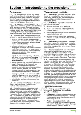 F1
13
Approved Document F	 Ventilation
Performance
4.1	 The purpose of this section is to outline
briefly what ventilation in buildings is for and the
philosophy behind the guidance for ventilation
given in Approved Document F. More detail is
given in some of the informative Appendices at
the end of this Approved Document.
4.2	 The key aim of the requirement of Part
F1(1) is that a ventilation system is provided that,
under normal conditions, is capable of limiting
the accumulation of moisture, which could lead
to mould growth, and pollutants originating within
a building which would otherwise become a
hazard to the health of the people in the building.
4.3	 In general terms, the requirement may be
achieved by providing a ventilation system which:
a.	 extracts, before it is generally widespread,
water vapour from areas where it is produced
in significant quantities (e.g. kitchens, utility
rooms and bathrooms);
b.	 extracts, before they are generally
widespread, pollutants which are a hazard to
health from areas where they are produced in
significant quantities (e.g. rooms containing
processes or activities which generate
harmful contaminants);
c.	 rapidly dilutes, when necessary, pollutants
and water vapour produced in habitable
rooms, occupiable rooms and sanitary
accommodation;
d. 	 makes available over long periods a minimum
supply of outdoor air for occupants and
disperses, where necessary, residual
pollutants and water vapour. Such ventilation
should minimise draughts and, where
necessary, should be reasonably secure and
provide protection against rain penetration;
e. 	 is designed, installed and commissioned to
perform in a way which is not detrimental to
the health of the people in the building; and
f. 	 is installed to facilitate maintenance where
necessary.
4.4	 The guidance in this Approved Document
has not been formulated to deal with the
products of tobacco smoking.
4.5	 Ventilation systems in buildings result
in energy being used to heat fresh air taken
in from outside and, in mechanical ventilation
systems, to move air into, out of and/or around
the building. Energy efficiency is dealt with under
Part L of Schedule 1 to the Building Regulations
but consideration should be given to mitigation
of ventilation energy use, where applicable,
by employing heat recovery devices, efficient
types of fan motor and/or energy-saving control
devices in the ventilation system.
The purpose of ventilation
4.6	 Ventilation is simply the removal of ‘stale’
indoor air from a building and its replacement
with ‘fresh’ outside air. It is assumed within the
Approved Document that the outside air is of
reasonable quality.
4.7	 Ventilation is required for one or more of
the following purposes:
a.	 provision of outside air for breathing;
b.	 dilution and removal of airborne pollutants,
including odours;
c.	 control of excess humidity (arising from water
vapour in the indoor air);
d.	 provision of air for fuel-burning appliances
(which is covered under Part J of the Building
Regulations).
4.8	 Ventilation may also provide a means to
control thermal comfort but this is not controlled
under the Building Regulations. Part L addresses
minimising energy use due to the effects of solar
gain in summer.
4.9	 The airborne pollutants and water vapour
mentioned in paragraph 4.7b and c above
include those that are released from materials
and products paragraph used in the construction,
decoration and furnishing of a building, and as a
result of the activities of the building’s occupants.
4.10	 The pollutant(s) of most importance will
vary between building types (e.g. dwelling, office,
factory), building uses (e.g. industrial process,
shop, commercial kitchen), and even from room
to room within a building (e.g. kitchen, shower
room, conference room, photocopier room).
Common pollutants in a dwelling are moisture
and combustion products from unflued appliances
(e.g. gas, oil or solid fuel cookers) and chemical
emissions from construction and consumer products.
Note that the ventilation system capacity, if used
appropriately, is usually sufficient to remove odours
arising from normal occupant activities within a
dwelling. In an office building, body odour is
often the key pollutant, but there are a number
of other pollutant sources including the building
itself, furnishings, printers and photocopiers.
Types of ventilation
4.11	 Buildings are ventilated through a
combination of infiltration and purpose-
provided ventilation:
•	 Infiltration is the uncontrollable air exchange
between the inside and outside of a building
through a wide range of air leakage paths in
the building structure.
•	 Purpose-provided ventilation is the
controllable air exchange between the inside
and outside of a building by means of a range
of natural and/or mechanical devices.
Section 4: Introduction to the provisions
ONLINE VERSION
ONLINE VERSION
ONLINE VERSION
 