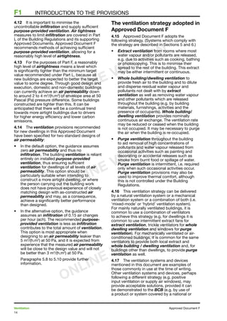 14
Ventilation	 Approved Document F
F1	 INTRODUCTION TO THE PROVISIONS
4.12	 It is important to minimise the
uncontrollable infiltration and supply sufficient
purpose-provided ventilation. Air tightness
measures to limit infiltration are covered in Part
L of the Building Regulations and its supporting
Approved Documents. Approved Document F
recommends methods of achieving sufficient
purpose-provided ventilation, allowing for a
reasonably high level of airtightness.
4.13	 For the purposes of Part F, a reasonably
high level of airtightness means a level which
is significantly tighter than the minimum target
value recommended under Part L, because all
new buildings are expected to better the target
value to some degree. Through good design and
execution, domestic and non-domestic buildings
can currently achieve an air permeability down
to around 2 to 4 m3
/(h.m2
) of envelope area at 50
Pascal (Pa) pressure difference. Some buildings
constructed are tighter than this. It can be
anticipated that there will be a continual trend
towards more airtight buildings due to drivers
for higher energy efficiency and lower carbon
emissions.
4.14	 The ventilation provisions recommended
for new dwellings in this Approved Document
have been specified for two standard designs of
air permeability:
•	 In the default option, the guidance assumes
zero air permeability and thus no
infiltration. The building ventilation is reliant
entirely on installed purpose-provided
ventilation, thus ensuring sufficient
ventilation for dwellings of all levels of air
permeability. This option should be
particularly suitable when intending to
construct a more airtight dwelling, or where
the person carrying out the building work
does not have previous experience of closely
matching design with as-constructed air
permeability and may, as a consequence,
achieve a significantly better performance
than designed.
•	 In the alternative option, the guidance
assumes an infiltration of 0.15 air changes
per hour (ach). The recommended purpose-
provided ventilation is less as infiltration
contributes to the total amount of ventilation.
This option is most appropriate when
designing to an air permeability leakier than
5 m3
/(h.m2
) at 50 Pa, and it is expected from
experience that the measured air permeability
will be close to the design value and will not
be better than 3 m3
/(h.m2
) at 50 Pa.
Paragraphs 5.8 to 5.10 provide further
information.
The ventilation strategy adopted in
Approved Document F
4.15	 Approved Document F adopts the
following strategy. (Systems which comply with
the strategy are described in Sections 5 and 6.)
•	 Extract ventilation from rooms where most
water vapour and/or pollutants are released,
e.g. due to activities such as cooking, bathing
or photocopying. This is to minimise their
spread to the rest of the building. This extract
may be either intermittent or continuous.
•	 Whole building/dwelling ventilation to
provide fresh air to the building and to dilute
and disperse residual water vapour and
pollutants not dealt with by extract
ventilation as well as removing water vapour
and other pollutants which are released
throughout the building (e.g. by building
materials, furnishings, activities and the
presence of occupants). Whole building/
dwelling ventilation provides nominally
continuous air exchange. The ventilation rate
may be reduced or ceased when the building
is not occupied. It may be necessary to purge
the air when the building is re-occupied.
•	 Purge ventilation throughout the building
to aid removal of high concentrations of
pollutants and water vapour released from
occasional activities such as painting and
decorating or accidental releases such as
smoke from burnt food or spillage of water.
Purge ventilation is intermittent, i.e. required
only when such occasional activities occur.
Purge ventilation provisions may also be
used to improve thermal comfort, although
this is not controlled under the Building
Regulations.
4.16	 This ventilation strategy can be delivered
by a natural ventilation system or a mechanical
ventilation system or a combination of both (i.e.
‘mixed-mode’ or ‘hybrid’ ventilation system).
For mainly naturally ventilated buildings, it is
common to use a combination of ventilators
to achieve this strategy (e.g. for dwellings it is
common to use intermittent extract fans for
extract ventilation, trickle ventilators for whole
dwelling ventilation and windows for purge
ventilation). For mechanically ventilated or air-
conditioned buildings, it is common for the same
ventilators to provide both local extract and
whole building / dwelling ventilation and, for
buildings other than dwellings, to provide purge
ventilation as well.
4.17	 The ventilation systems and devices
mentioned in this document are examples of
those commonly in use at the time of writing.
Other ventilation systems and devices, perhaps
following a different strategy (e.g. positive
input ventilation or supply air windows), may
provide acceptable solutions, provided it can
be demonstrated to the BCB (e.g. by use of
a product or system covered by a national or
ONLINE VERSION
ONLINE VERSION
ONLINE VERSION
 
