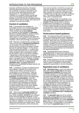 15
Approved Document F	 Ventilation
INTRODUCTION TO THE PROVISIONS	 F1
European certificate issued by a European
Technical Approval issuing body, provided
the conditions of use are in accordance with
the terms of the certificate) that they meet
Requirement F1. The assessment of the
suitability of a ventilation system should take
account of the design air permeability of the
building, and the fact that the completed building
may be ‘tighter’ than the design value because of
variability in construction quality.
Control of ventilation
4.18	 It is important that ventilation is
controllable so that it can maintain reasonable
indoor air quality and avoid waste of energy.
These controls can be either manual
(i.e. operated by the occupant) or automatic.
Demand-controlled ventilation systems employ
sensors to detect the level of occupancy,
water vapour or other pollutants and adjust the
ventilation rate accordingly in order to avoid over-
ventilation and so reduce energy consumption.
4.19	 Manually controlled trickle ventilators (the
most common type of background ventilators)
can be located over the window frames, in
window frames, just above the glass or directly
through the wall (see Diagram 1 in Key terms).
They are positioned typically 1.7 m above floor
level to avoid discomfort due to cold draughts.
These ventilators often incorporate a simple
flap that allows users to shut off the ventilation
– depending on external weather conditions.
Trickle ventilators are intended to be normally left
open in occupied rooms in dwellings. A window
with a night latch position is not recommended
because of the difficulty of measuring the
equivalent area, the greater likelihood of
draughts and the potential increased security risk
in some locations.
4.20	 In dwellings, humidity-controlled devices
are available to regulate the humidity of the
indoor air and, hence, minimise the risk of
condensation and mould growth. These are
best installed as part of an extract ventilator
in moisture-generating rooms (e.g. kitchen or
bathroom). Humidity control is not appropriate
for sanitary accommodation, where the
dominant pollutant is normally odour. Trickle
ventilators are available which ‘throttle down’
the ventilation flow passage(s) according to
the pressure difference across the ventilator
to reduce draught risks during windy weather.
Manufacturers should be consulted when
selecting the correct type of pressure-controlled
trickle ventilator.
4.21	 Other types of automatic control may
be suitable for regulating ventilation devices
(e.g. trickle ventilators, ventilation fans, dampers
and air terminal devices) in dwellings. In such
cases, it is important that the device controls the
ventilation air supply and/or extract according to
the need for ventilation in the space to remove or
dilute indoor pollutants and water vapour. Trickle
ventilators with automatic controls should also
have manual override, so that the occupant can
close the ventilator to avoid draughts and fully
open the ventilator to provide maximum air flow
when required. For pressure-controlled trickle
ventilators that are fully open at typical conditions
(e.g. 1 Pa pressure difference), only a manual
close option is recommended.
4.22	 In buildings other than dwellings, more
sophisticated automatic control systems are
available. These may be based on sensors
located within the building, e.g. occupancy
sensors (using local passive infra-red detectors)
or indoor carbon dioxide concentration sensors
(using electronic carbon dioxide detectors) as
an indicator of occupancy level and, therefore,
body odour.
Performance-based guidance
4.23	 This Approved Document focuses on
performance-based guidance which suggests to
the designer what level of ventilation should be
sufficient, rather than how it should be achieved.
Therefore, the designer has the freedom to use
whatever ventilation provisions suit a particular
building, including the use of innovative products
and solutions, if it can be demonstrated that they
meet the performance standard recommended in
this Approved Document.
4.24	 The actual performance criteria for
acceptable levels of moisture and pollutants are
given in Appendix A. The air flow rates necessary
to meet the performance criteria are given in the
main guidance.
4.25	 Simple guidance in the form of ventilator
sizes for the whole dwelling is also provided to
make it easier for designers to meet building
regulations requirements in common situations.
Equivalent area of ventilators
4.26	 Equivalent area is used in the Approved
Document instead of free area for the sizing
of background ventilators (including trickle
ventilators) because it is a better measure of
the air flow performance of a ventilator. Unlike
equivalent area, free area is simply the physical
size of the aperture of the ventilator but may not
accurately reflect the air flow performance which
the ventilator will achieve. The more complicated
and/or contorted the air flow passages in a
ventilator, the less air will flow through it. So,
two different ventilators with the same free
area will not necessarily have the same air flow
performance. A European Standard, BS EN
13141-1:2004 (Clause 4), includes a method of
measuring the equivalent area of background
ventilator openings.
4.27	 As equivalent area cannot be verified
with a ruler, it will be difficult to demonstrate to
Building Control Bodies that trickle ventilators
and similar products have the correct equivalent
area unless it is clearly marked on the product.
For this reason, it is preferable to use ventilators
which have the equivalent area (in mm² at
ONLINE VERSION
ONLINE VERSION
ONLINE VERSION
 