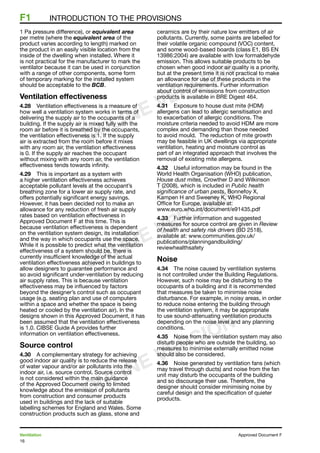 16
Ventilation	 Approved Document F
F1	 INTRODUCTION TO THE PROVISIONS
1 Pa pressure difference), or equivalent area
per metre (where the equivalent area of the
product varies according to length) marked on
the product in an easily visible location from the
inside of the dwelling when installed. Where it
is not practical for the manufacturer to mark the
ventilator because it can be used in conjunction
with a range of other components, some form
of temporary marking for the installed system
should be acceptable to the BCB.
Ventilation effectiveness
4.28	 Ventilation effectiveness is a measure of
how well a ventilation system works in terms of
delivering the supply air to the occupants of a
building. If the supply air is mixed fully with the
room air before it is breathed by the occupants,
the ventilation effectiveness is 1. If the supply
air is extracted from the room before it mixes
with any room air, the ventilation effectiveness
is 0. If the supply air reaches the occupant
without mixing with any room air, the ventilation
effectiveness tends towards infinity.
4.29	 This is important as a system with
a higher ventilation effectiveness achieves
acceptable pollutant levels at the occupant’s
breathing zone for a lower air supply rate, and
offers potentially significant energy savings.
However, it has been decided not to make an
allowance for any reduction of fresh air supply
rates based on ventilation effectiveness in
Approved Document F at this time. This is
because ventilation effectiveness is dependent
on the ventilation system design, its installation
and the way in which occupants use the space.
While it is possible to predict what the ventilation
effectiveness of a system should be, there is
currently insufficient knowledge of the actual
ventilation effectiveness achieved in buildings to
allow designers to guarantee performance and
so avoid significant under-ventilation by reducing
air supply rates. This is because ventilation
effectiveness may be influenced by factors
beyond the designer’s control such as occupant
usage (e.g. seating plan and use of computers
within a space and whether the space is being
heated or cooled by the ventilation air). In the
designs shown in this Approved Document, it has
been assumed that the ventilation effectiveness
is 1.0. CIBSE Guide A provides further
information on ventilation effectiveness.
Source control
4.30	 A complementary strategy for achieving
good indoor air quality is to reduce the release
of water vapour and/or air pollutants into the
indoor air, i.e. source control. Source control
is not considered within the main guidance
of the Approved Document owing to limited
knowledge about the emission of pollutants
from construction and consumer products
used in buildings and the lack of suitable
labelling schemes for England and Wales. Some
construction products such as glass, stone and
ceramics are by their nature low emitters of air
pollutants. Currently, some paints are labelled for
their volatile organic compound (VOC) content,
and some wood-based boards (class E1, BS EN
13986:2004) are available with low formaldehyde
emission. This allows suitable products to be
chosen when good indoor air quality is a priority,
but at the present time it is not practical to make
an allowance for use of these products in the
ventilation requirements. Further information
about control of emissions from construction
products is available in BRE Digest 464.
4.31	 Exposure to house dust mite (HDM)
allergens can lead to allergic sensitisation and
to exacerbation of allergic conditions. The
moisture criteria needed to avoid HDM are more
complex and demanding than those needed
to avoid mould.  The reduction of mite growth
may be feasible in UK dwellings via appropriate
ventilation, heating and moisture control as
part of an integrated approach that involves the
removal of existing mite allergens.
4.32	 Useful information may be found in the
World Health Organisation (WHO) publication,
House dust mites, Crowther D and Wilkinson
T (2008), which is included in Public health
significance of urban pests, Bonnefoy X,
Kampen H and Sweeney K, WHO Regional
Office for Europe, available at:
www.euro.who.int/document/e91435.pdf
4.33	 Further information and suggested
measures for source control are given in Review
of health and safety risk drivers (BD 2518),
available at: www.communities.gov.uk/
publications/planningandbuilding/
reviewhealthsafety
Noise
4.34	 The noise caused by ventilation systems
is not controlled under the Building Regulations.
However, such noise may be disturbing to the
occupants of a building and it is recommended
that measures be taken to minimise noise
disturbance. For example, in noisy areas, in order
to reduce noise entering the building through
the ventilation system, it may be appropriate
to use sound-attenuating ventilation products
depending on the noise level and any planning
conditions.
4.35	 Noise from the ventilation system may also
disturb people who are outside the building, so
measures to minimise externally emitted noise
should also be considered.
4.36	 Noise generated by ventilation fans (which
may travel through ducts) and noise from the fan
unit may disturb the occupants of the building
and so discourage their use. Therefore, the
designer should consider minimising noise by
careful design and the specification of quieter
products.
ONLINE VERSION
ONLINE VERSION
ONLINE VERSION
 