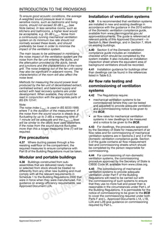 17
Approved Document F	 Ventilation
INTRODUCTION TO THE PROVISIONS	 F1
To ensure good acoustic conditions, the average
A-weighted sound pressure level in noise
sensitive rooms, such as bedrooms and living
rooms, should not exceed 30 dB LAeq,T (see
Note below). In less sensitive rooms, such as
kitchens and bathrooms, a higher level would
be acceptable, e.g. 35 dB LAeq,T
. Noise from
a continuously running mechanical ventilation
system on its minimum low rate should not
normally exceed these levels, and should
preferably be lower in order to minimise the
impact of the ventilation system.
The main issues to be addressed in minimising
the noise impact of the ventilation system are the
noise from the fan unit entering the ducts, and
the attenuation provided by the ducts, bends
and junctions and the characteristics of the room
grill. The noise breaking out of the fan unit casing
may also be significant in adjacent rooms. The
characteristics of the room will also affect the
noise level.
Methods for measuring the sound power level
produced by the fan unit of decentralised extract,
centralised extract, and balanced supply and
extract with heat recovery systems are under
development. When available, they should be
read in conjunction with the appropriate parts of
BS EN 13141.
Note:
The noise index LAeq,T is used in BS 8233:1999,
where T is the duration of the measurement. If
the noise from the sound source is steady (e.g.
fluctuating by up to 3 dB) a measuring time of
1 minute will be adequate and the LAeq,1 min level
will be similar to the dB(A) level used elsewhere.
If the noise from the sound source fluctuates
more than this a longer measuring time (T) will be
required.
Fire precautions
4.37	 Where ducting passes through a fire-
resisting wall/floor or fire compartment, the
required measures to ensure compliance with
Part B of the Building Regulations must be taken.
Modular and portable buildings
4.38	 Buildings constructed from sub-
assemblies that are delivered newly made
or selected from stock should be treated no
differently from any other new building and must
comply with all the relevant requirements in
Schedule 1 to the Building Regulations 2000 that
were in force when they were manufactured. For
guidance on energy efficiency requirements, see
Approved Document L2A.
Installation of ventilation systems
4.39	 It is recommended that ventilation systems
are installed in new and existing dwellings in
accordance with the guidance in the 2010 edition
of the Domestic ventilation compliance guide,
available from www.planningportal.gov.uk/
approveddocuments. The guide is referenced at
relevant points of this Approved Document – in
Section 5, New dwellings, and in Section 7, Work
on existing buildings.
4.40	 Section 5 of the Domestic ventilation
compliance guide includes an installation
checklist which should be completed by the
system installer. It also includes an installation
inspection sheet where the equivalent area of
background ventilators should be recorded.
4.41	 Installation guidance for buildings other
than dwellings can be found in the references
listed in Table 6.3.
Air flow rate testing and
commissioning of ventilation
systems
4.42	 The Regulations require:
•	 mechanical ventilation systems to be
commissioned (where they can be tested
and adjusted) to provide adequate ventilation
and a commissioning notice to be given to
the BCB;
•	 air flow rates for mechanical ventilation
systems in new dwellings to be measured
and a notice to be given to the BCB.
4.43	 For dwellings, the procedures approved
by the Secretary of State for measurement of air
flow rates and for commissioning of mechanical
ventilation systems are in Sections 2 and 3 of the
Domestic ventilation compliance guide. Section
5 of the guide contains air flow measurement
test and commissioning sheets which should
be completed by the person responsible for
commissioning.
4.44	 For commissioning of non-domestic
ventilation systems, the commissioning
procedure approved by the Secretary of State is
CIBSE Code M, available from www.cibse.org.
4.45	 The commissioning of mechanical
ventilation systems to provide adequate
ventilation under Part F of the Building
Regulations will need to be carried out with
the commissioning of such systems to ensure
that they use no more fuel and power than is
reasonable in the circumstances under Part L of
the Building Regulations. It is permissible for the
notice of commissioning to be given to the BCB
to cover the commissioning required under both
Parts F and L. Approved Documents L1A, L1B,
L2A and L2B give guidance on commissioning
required by Part L.
ONLINE VERSION
ONLINE VERSION
ONLINE VERSION
 