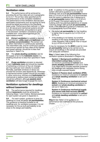 20
Ventilation	 Approved Document F
F1	 NEW DWELLINGS
Ventilation rates
5.4	 The performance will be achieved by
providing the air flow rates set out in paragraphs
5.5 to 5.7. The air flow rates specified are for
the performance of the complete installation.
The performance of the ventilation devices (and
associated components such as ducting for fans)
should be tested according to the Standards
listed under ‘Performance test methods’ in Table
5.3. All natural and mechanical systems should
be fully commissioned, and guidance is given
in the Domestic ventilation compliance guide,
available from: www.planningportal.gov.uk/
approveddocuments.
5.5	 Extract ventilation to outside is required
in each kitchen, utility room and bathroom and
for sanitary accommodation. The extract can
be either intermittent or continuously operating.
The intermittent rate, and for continuous systems
the minimum extract air flow rates at the highest
and lowest settings, should be no less than
specified in Table 5.1a.
5.6	 The whole dwelling ventilation rate for
the supply of air to the habitable rooms in a
dwelling should be no less than specified in Table
5.1b.
5.7	 Purge ventilation provision is required
in each habitable room and should be capable
of extracting a minimum of four air changes
per hour (ach) per room directly to outside.
Normally, openable windows or doors can
provide this function (see Appendix B), otherwise
a mechanical extract system should be provided.
In other rooms (e.g. kitchens and bathrooms) the
mechanical or passive stack extract provisions
should be sufficient, although passive stack
ventilation will take longer to purge the room.
Ventilation systems for dwellings
without basements
5.8	 The performance required for dwellings
without basements could be achieved by
following Steps 1 and 2 below. Worked examples
for each system are given in Appendix C.
5.9	 For each system, guidance is given for
dwellings to cover all design air permeabilities.
This guidance is therefore suitable for all
dwellings and, for ventilation purposes, it is not
necessary for the as-built permeability to be
close to the design permeability.
5.10	 In addition to this guidance, for each
system alternative guidance is provided for
dwellings with as-built air permeabilities leakier
than () 3 m3
/(h.m2
) at 50 Pa. It is recommended
that this option is selected only if designing to
an air permeability leakier than () 5 m3
/(h.m2
)
at 50 Pa and if the person carrying out the
building work has previous experience of closely
matching design with as-built air permeability
levels. If the alternative guidance is followed, and
it is subsequently found that either
•	 the tested air permeability for that dwelling
is tighter than or equal to (≤) 3 m3
/(h.m2
) at
50 Pa, or
•	 if the dwelling is not tested, but another
dwelling of the same dwelling type tested
under regulation 20B is tighter than or equal
to (≤) 3 m3
/(h.m2
) at 50 Pa,
it may be necessary for the BCB to ask for more
air permeability testing to be carried out to
ensure all dwellings in the sample are provided
with adequate ventilation.
Step 1: Select one of the following four
ventilation systems (illustrated in Diagram 2a).
System 1: Background ventilators and
intermittent extract fans. Guidance
on minimum provisions for extract and
whole dwelling ventilation is set out in Table
5.2a. Note that it includes separate guidance
for dwellings with habitable rooms having
only a single exposed façade.
System 2: Passive stack ventilation (PSV).
Guidance on minimum provisions for extract
and whole dwelling ventilation is set out in
Table 5.2b.
System 3: Continuous mechanical extract
(MEV). Guidance on minimum provisions for
extract and whole dwelling ventilation is
set out in Table 5.2c.
System 4: Continuous mechanical supply
and extract with heat recovery (MVHR).
Guidance on minimum provisions for extract
and whole dwelling ventilation is set out in
Table 5.2d.
Step 2: See Table 5.3 for guidance on
performance test methods for the products
chosen.
ONLINE VERSION
ONLINE VERSION
ONLINE VERSION
 
