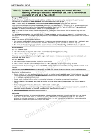 29
Approved Document F	 Ventilation
NEW DWELLINGS	 F1
Table 5.2d System 4 – Continuous mechanical supply and extract with heat
recovery (MVHR) (for additional information see Table 5.3 and worked
examples C4 and C8 in Appendix C)
Design of MVHR systems
System 4 has been sized for the winter period. Additional ventilation may be required during warmer months and it has been
assumed that the provisions for purge ventilation (e.g. openable windows) could be used.
Step 1: For any design air permeability, determine the whole dwelling ventilation supply rate from Table 5.1b.
As an alternative where the designed air permeability is intended to be leakier than () 5 m3
/(h.m2
) at 50 Pa, allow for infiltration for
all dwelling types by subtracting from the whole dwelling ventilation supply rate from Table 5.1b: 0.04 l/(s.m3
) x gross internal
volume of the dwelling heated space (m3
), but see the cautionary advice in 5.10.
Step 2: Calculate the whole dwelling extract ventilation rate by summing the individual room rates for ‘minimum high rate’ from
Table 5.1a.
(For sanitary accommodation only, as an alternative, the purge ventilation provisions given in Appendix B can be used where
security is not an issue. In this case the ‘minimum high extract rate’ for sanitary accommodation should be omitted from the Step 2
calculation.)
Step 3: The required air flow rates are as follows:
•	 The maximum whole dwelling extract ventilation rate (i.e. the boost rate) should be at least the greater of Step 1 and Step 2. Note
that the maximum individual room extract rates should be at least those given in Table 5.1a for ‘minimum high rate’.
•	 The minimum whole dwelling supply ventilation rate should be at least the whole dwelling ventilation rate found in Step 1.
Purge ventilation
For each habitable room:
•	 with external walls, see Appendix B for window or external door (including patio door) sizing;
•	 without external walls, see paragraphs 5.14 to 5.16.
There may be practical difficulties in achieving this (e.g. if unable to open a window due to excessive noise from outside). In such
situations, seek expert advice.
For each wet room:
•	 with external walls, install an openable window (no minimum size);
•	 without external walls, the normal extract provisions will suffice, although it will take longer to purge the room.
As an alternative to the provisions given above for habitable and wet rooms, a mechanical fan extracting at 4 ach to outside could
be used.
Devices used for purge ventilation should be manually controlled. The location of the purge devices is not critical for ventilation.
Location of ventilation devices
•	 Extract should be from each wet room. Air should normally be supplied to each habitable room. The total supply air flow should
usually be distributed in proportion to the habitable room volumes. Recirculation by the system of moist air from the wet rooms
to the habitable rooms should be avoided.
•	 Cooker hoods should be 650 mm to 750 mm above the hob surface (or follow the manufacturer’s instructions).
•	 Mechanical extract terminals and fans should be installed as high as is practical and preferably less than 400 mm below the
ceiling.
•	 Mechanical supply terminals should be located and directed to avoid draughts.
•	 Where ducts etc. are provided in a dwelling with a protected stairway, precautions may be necessary to avoid the possibility of
the system allowing smoke or fire to spread into the stairway. See Approved Document B.
•	 Background ventilators are not required with System 4.
Air transfer
•	 To ensure good transfer of air throughout the dwelling, there should be an undercut of minimum area 7600 mm2
in all internal
doors above the floor finish. This is equivalent to an undercut of 10 mm for a standard 760 mm width door. This should be
achieved by making an undercut of 10 mm above the floor finish if the floor finish is fitted, or by a 20 mm undercut above the
floorboards, or other surface, if the finish has not been fitted.
ONLINE VERSION
ONLINE VERSION
ONLINE VERSION
 