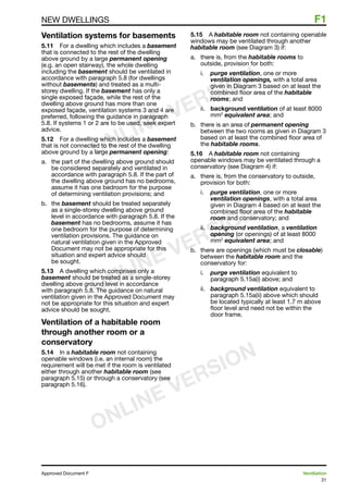 31
Approved Document F	 Ventilation
NEW DWELLINGS	 F1
Ventilation systems for basements
5.11	 For a dwelling which includes a basement
that is connected to the rest of the dwelling
above ground by a large permanent opening
(e.g. an open stairway), the whole dwelling
including the basement should be ventilated in
accordance with paragraph 5.8 (for dwellings
without basements) and treated as a multi-
storey dwelling. If the basement has only a
single exposed façade, while the rest of the
dwelling above ground has more than one
exposed façade, ventilation systems 3 and 4 are
preferred, following the guidance in paragraph
5.8. If systems 1 or 2 are to be used, seek expert
advice.
5.12	 For a dwelling which includes a basement
that is not connected to the rest of the dwelling
above ground by a large permanent opening:
a.	 the part of the dwelling above ground should
be considered separately and ventilated in
accordance with paragraph 5.8. If the part of
the dwelling above ground has no bedrooms,
assume it has one bedroom for the purpose
of determining ventilation provisions; and
b.	 the basement should be treated separately
as a single-storey dwelling above ground
level in accordance with paragraph 5.8. If the
basement has no bedrooms, assume it has
one bedroom for the purpose of determining
ventilation provisions. The guidance on
natural ventilation given in the Approved
Document may not be appropriate for this
situation and expert advice should
be sought.
5.13	 A dwelling which comprises only a
basement should be treated as a single-storey
dwelling above ground level in accordance
with paragraph 5.8. The guidance on natural
ventilation given in the Approved Document may
not be appropriate for this situation and expert
advice should be sought.
Ventilation of a habitable room
through another room or a
conservatory
5.14	 In a habitable room not containing
openable windows (i.e. an internal room) the
requirement will be met if the room is ventilated
either through another habitable room (see
paragraph 5.15) or through a conservatory (see
paragraph 5.16).
5.15	 A habitable room not containing openable
windows may be ventilated through another
habitable room (see Diagram 3) if:
a.	 there is, from the habitable rooms to
outside, provision for both:
i.	 purge ventilation, one or more
ventilation openings, with a total area
given in Diagram 3 based on at least the
combined floor area of the habitable
rooms; and
ii.	 background ventilation of at least 8000
mm2
equivalent area; and
b.	 there is an area of permanent opening
between the two rooms as given in Diagram 3
based on at least the combined floor area of
the habitable rooms.
5.16	 A habitable room not containing
openable windows may be ventilated through a
conservatory (see Diagram 4) if:
a. 	 there is, from the conservatory to outside,
provision for both:
i.	 purge ventilation, one or more
ventilation openings, with a total area
given in Diagram 4 based on at least the
combined floor area of the habitable
room and conservatory; and
ii. 	 background ventilation, a ventilation
opening (or openings) of at least 8000
mm2
equivalent area; and
b.	 there are openings (which must be closable)
between the habitable room and the
conservatory for:
i.	 purge ventilation equivalent to
paragraph 5.15a(i) above; and
ii. 	 background ventilation equivalent to
paragraph 5.15a(ii) above which should
be located typically at least 1.7 m above
floor level and need not be within the
door frame.
ONLINE VERSION
ONLINE VERSION
ONLINE VERSION
 
