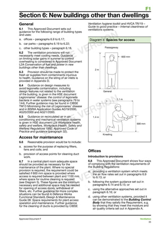 F1
33
Approved Document F	 Ventilation
General
6.1	 This Approved Document sets out
guidance for the following range of building types
and uses:
a.	 offices – paragraphs 6.9 to 6.17;
b.	 car parks – paragraphs 6.19 to 6.22;
c.	 other building types – paragraph 6.18.
6.2	 The ventilation provisions will not
necessarily meet cooling needs. Guidance
on limiting solar gains in summer to control
overheating is considered in Approved Document
L2A Conservation of fuel and power in new
buildings other than dwellings.
6.3	 Provision should be made to protect the
fresh air supplies from contaminants injurious
to health. Guidance on the siting of air inlets is
provided in Appendix D.
6.4	 Guidance on design measures to
avoid legionella contamination, including
design features not related to the ventilation
of the building, is given in the HSE document
Legionnaires’ disease: the control of legionella
bacteria in water systems (see paragraphs 79 to
144). Further guidance may be found in CIBSE
TM13 Minimising the risk of Legionnaires’ disease
and in BSRIA Application Guides AG19/2000,
AG20/2000 and AG21/2000.
6.5	 Guidance on recirculated air in air-
conditioning and mechanical ventilation systems
is given in HSE document L24 Workplace health,
safety and welfare, Workplace (Health, Safety and
Welfare) Regulations 1992, Approved Code of
Practice and guidance (paragraph 32).
Access for maintenance
6.6	 Reasonable provision would be to include:
a.	 access for the purpose of replacing filters,
fans and coils; and
b.	 provision of access points for cleaning duct
work.
6.7	 In a central plant room adequate space
should be provided as necessary for the
maintenance of the plant. Where no special
provision is required, the requirement could be
satisfied if 600 mm space is provided where
access is required between plant and 1100 mm
where space for routine cleaning is required
(see Diagram 5). These figures are the minimum
necessary and additional space may be needed
for opening of access doors, withdrawal of
filters, etc. Further guidance for more complex
situations can be found in Defence Works
Functional Standard, Design  Maintenance
Guide 08: Space requirements for plant access
operation and maintenance. Further guidance
for the cleaning of ducts is provided by CIBSE
Ventilation hygiene toolkit and HVCA TR/19 –
Guide to good practice – Internal cleanliness of
ventilations systems.
Diagram 4 Spaces for access
Offices
Introduction to provisions
6.8	 This Approved Document shows four ways
of complying with the ventilation requirements of
the Building Regulations:
a.	 providing a ventilation system which meets
the air flow rates set out in paragraphs 6.9
to 6.13; or
b.	 following the system guidance set out in
paragraphs 6.14 and 6.15; or
c.	 using the alternative approaches set out in
paragraph 6.16; or
d.	 using other ventilation systems, provided it
can be demonstrated to the Building Control
Body that they satisfy the Requirement, e.g.
by showing that they meet the moisture and
air quality criteria set out in Appendix A.
Section 6: New buildings other than dwellings
ONLINE VERSION
ONLINE VERSION
ONLINE VERSION
 