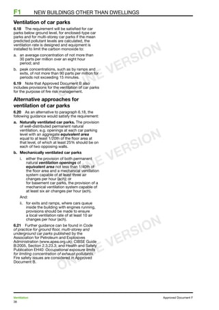 38
Ventilation	 Approved Document F
F1	 New buildings other than dwellings
Ventilation of car parks
6.18	 The requirement will be satisfied for car
parks below ground level, for enclosed-type car
parks and for multi-storey car parks if the mean
predicted pollutant levels are calculated, the
ventilation rate is designed and equipment is
installed to limit the carbon monoxide to:
a.	 an average concentration of not more than
30 parts per million over an eight hour
period; and
b.	 peak concentrations, such as by ramps and
exits, of not more than 90 parts per million for
periods not exceeding 15 minutes.
6.19	 Note that Approved Document B also
includes provisions for the ventilation of car parks
for the purpose of fire risk management.
Alternative approaches for
ventilation of car parks
6.20	 As an alternative to paragraph 6.18, the
following guidance would satisfy the requirement:
a. 	 Naturally ventilated car parks. The provision
of well-distributed permanent natural
ventilation, e.g. openings at each car parking
level with an aggregate equivalent area
equal to at least 1/20th of the floor area at
that level, of which at least 25% should be on
each of two opposing walls.
b. 	 Mechanically ventilated car parks
i.	 either the provision of both permanent
natural ventilation openings of
equivalent area not less than 1/40th of
the floor area and a mechanical ventilation
system capable of at least three air
changes per hour (ach); or
for basement car parks, the provision of a
mechanical ventilation system capable of
at least six air changes per hour (ach).
And:
ii.	 for exits and ramps, where cars queue
inside the building with engines running,
provisions should be made to ensure
a local ventilation rate of at least 10 air
changes per hour (ach).
6.21	 Further guidance can be found in Code
of practice for ground floor, multi-storey and
underground car parks published by the
Association for Petroleum and Explosives
Administration (www.apea.org.uk); CIBSE Guide
B:2005, Section 2.3.23.3; and Health and Safety
Publication EH40: Occupational exposure limits
for limiting concentration of exhaust pollutants.
Fire safety issues are considered in Approved
Document B.
ONLINE VERSION
ONLINE VERSION
ONLINE VERSION
 
