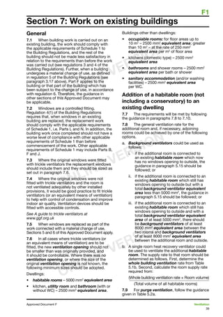 F1
39
Approved Document F	 Ventilation
General
7.1	 When building work is carried out on an
existing building, the work should comply with
the applicable requirements of Schedule 1 to
the Building Regulations, and the rest of the
building should not be made less satisfactory in
relation to the requirements than before the work
was carried out (see regulations 3 and 4 of the
Building Regulations). Further, when a building
undergoes a material change of use, as defined
in regulation 5 of the Building Regulations (see
paragraph 3.17 above), Part F applies to the
building or that part of the building which has
been subject to the change of use, in accordance
with regulation 6. Therefore, the guidance in
other sections of this Approved Document may
be applicable.
7.2	 Windows are a controlled fitting.
Regulation 4(1) of the Building Regulations
requires that, when windows in an existing
building are replaced, the replacement work
should comply with the applicable requirements
of Schedule 1, i.e. Parts L and N. In addition, the
building work once completed should not have a
worse level of compliance with other applicable
requirements of Schedule 1 than before
commencement of the work. Other applicable
requirements of Schedule 1 may include Parts B,
F and J.
7.3	 Where the original windows were fitted
with trickle ventilators the replacement windows
should include them and they should be sized as
set out in paragraph 7.6.
7.4	 Where the original windows were not
fitted with trickle ventilators and the room is
not ventilated adequately by other installed
provisions, it would be good practice to fit trickle
ventilators (or an equivalent means of ventilation)
to help with control of condensation and improve
indoor air quality. Ventilation devices should be
fitted with accessible controls.
See A guide to trickle ventilators at
www.ggf.org.uk
7.5	 When windows are replaced as part of the
work connected with a material change of use,
Sections 5 and 6 of this Approved Document apply.
7.6	 In all cases where trickle ventilators (or
an equivalent means of ventilation) are to be
fitted, the new ventilation opening should not
be smaller than was originally provided, and
it should be controllable. Where there was no
ventilation opening, or where the size of the
original ventilation opening is not known, the
following minimum sizes should be adopted.
Dwellings:
•	 habitable rooms – 5000 mm2
equivalent area
•	 kitchen, utility room and bathroom (with or
without WC) – 2500 mm2
equivalent area.
Buildings other than dwellings:
•	 occupiable rooms: for floor areas up to
10 m2
– 2500 mm2
equivalent area; greater
than 10 m2
– at the rate of 250 mm2
equivalent area per m2
of floor area
•	 kitchens (domestic type) – 2500 mm2
equivalent area
•	 bathrooms and shower rooms – 2500 mm2
equivalent area per bath or shower
•	 sanitary accommodation (and/or washing
facilities) – 2500 mm2
equivalent area
per WC.
Addition of a habitable room (not
including a conservatory) to an
existing dwelling
7.7	 The requirements will be met by following
the guidance in paragraphs 7.8 to 7.10.
7.8	 The general ventilation rate for the
additional room and, if necessary, adjoining
rooms could be achieved by one of the following
options.
a.	 Background ventilators could be used as
follows:
i.	 if the additional room is connected to
an existing habitable room which now
has no windows opening to outside, the
guidance in paragraph 5.15 should be
followed; or
ii.	 if the additional room is connected to an
existing habitable room which still has
windows opening to outside but with a
total background ventilator equivalent
area less than 5000 mm2
, the guidance in
paragraph 5.15 should be followed; or
iii.	 if the additional room is connected to an
existing habitable room which still has
windows opening to outside and with a
total background ventilator equivalent
area of at least 5000 mm2
, there should
be background ventilators of at least
8000 mm2
equivalent area between the
two rooms and background ventilators
of at least 8000 mm2
equivalent area
between the additional room and outside.
b.	 A single room heat recovery ventilator could
be used to ventilate the additional habitable
room. The supply rate to that room should be
determined as follows. First, determine the
whole building ventilation rate from Table
5.1b. Second, calculate the room supply rate
required from:
	 (Whole building ventilation rate × Room volume)
(Total volume of all habitable rooms)
7.9	 For purge ventilation, follow the guidance
given in Table 5.2a.
Section 7: Work on existing buildings
ONLINE VERSION
ONLINE VERSION
ONLINE VERSION
 