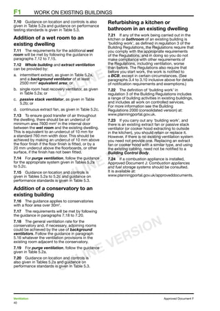 40
Ventilation	 Approved Document F
F1	 Work on existing buildings
7.10	 Guidance on location and controls is also
given in Table 5.2a and guidance on performance
testing standards is given in Table 5.3.
Addition of a wet room to an
existing dwelling
7.11	 The requirements for the additional wet
room will be met by following the guidance in
paragraphs 7.12 to 7.15.
7.12	 Whole building and extract ventilation
can be provided by:
a.	 intermittent extract, as given in Table 5.2a,
and a background ventilator of at least
2500 mm2
equivalent area; or
b.	 single room heat recovery ventilator, as given
in Table 5.2a; or
c.	 passive stack ventilator, as given in Table
5.2b; or
d.	 continuous extract fan, as given in Table 5.2c.
7.13	 To ensure good transfer of air throughout
the dwelling, there should be an undercut of
minimum area 7600 mm2
in the internal door
between the wet room and the existing dwelling.
This is equivalent to an undercut of 10 mm for
a standard 760 mm width door. This should be
achieved by making an undercut of 10 mm above
the floor finish if the floor finish is fitted, or by a
20 mm undercut above the floorboards, or other
surface, if the finish has not been fitted.
7.14	 For purge ventilation, follow the guidance
for the appropriate system given in Tables 5.2a
to 5.2c.
7.15	 Guidance on location and controls is
given in Tables 5.2a to 5.2c and guidance on
performance standards is given in Table 5.3.
Addition of a conservatory to an
existing building
7.16	 The guidance applies to conservatories
with a floor area over 30m2
.
7.17	 The requirements will be met by following
the guidance in paragraphs 7.18 to 7.20.
7.18	 The general ventilation rate for the
conservatory and, if necessary, adjoining rooms
could be achieved by the use of background
ventilators. Follow the guidance in paragraph
5.16 whatever the ventilation provisions in the
existing room adjacent to the conservatory.
7.19	 For purge ventilation, follow the guidance
given in Table 5.2a.
7.20	 Guidance on location and controls is
also given in Tables 5.2a and guidance on
performance standards is given in Table 5.3.
Refurbishing a kitchen or
bathroom in an existing dwelling
7.21	 If any of the work being carried out in the
kitchen or bathroom of an existing building is
‘building work’, as defined in regulation 3 of the
Building Regulations, the Regulations require that
you comply with the appropriate requirements
of the Regulations, and in doing so you do not
make compliance with other requirements of
the Regulations, including ventilation, worse
than before. The Regulations also require that
before you start work, the work is notified to
a BCB, except in certain circumstances. (See
paragraphs 3.4 to 3.10 inclusive above for details
of notification requirements and exemptions.)
7.22	 The definition of ‘building work’ in
regulation 3 of the Building Regulations includes
a range of building activities in existing buildings,
and includes all work on controlled services.
For more information see the Building
Regulations 2000 (consolidated version) at:
www.planningportal.gov.uk.
7.23	 If you carry out any ‘building work’, and
there is an existing extract fan or passive stack
ventilator (or cooker hood extracting to outside
in the kitchen), you should retain or replace it.
However, if there is no existing ventilation system
you need not provide one. Replacing an extract
fan or cooker hood with a similar type, and using
the existing cabling, need not be notified to a
Building Control Body.
7.24	 If a combustion appliance is installed,
Approved Document J: Combustion appliances
and fuel storage systems should be consulted.
It is available at:
www.planningportal.gov.uk/approveddocuments.
ONLINE VERSION
ONLINE VERSION
ONLINE VERSION
 
