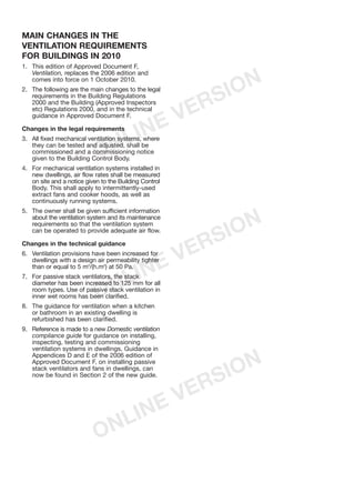 MAIN CHANGES IN THE
VENTILATION REQUIREMENTS
FOR BUILDINGS IN 2010
1. This edition of Approved Document F,
Ventilation, replaces the 2006 edition and
comes into force on 1 October 2010.
2. The following are the main changes to the legal
requirements in the Building Regulations
2000 and the Building (Approved Inspectors
etc) Regulations 2000, and in the technical
guidance in Approved Document F.
Changes in the legal requirements
3. All fixed mechanical ventilation systems, where
they can be tested and adjusted, shall be
commissioned and a commissioning notice
given to the Building Control Body.
4. For mechanical ventilation systems installed in
new dwellings, air flow rates shall be measured
on site and a notice given to the Building Control
Body. This shall apply to intermittently-used
extract fans and cooker hoods, as well as
continuously running systems.
5. The owner shall be given sufficient information
about the ventilation system and its maintenance
requirements so that the ventilation system
can be operated to provide adequate air flow.
Changes in the technical guidance
6. Ventilation provisions have been increased for
dwellings with a design air permeability tighter
than or equal to 5 m3
/(h.m2
) at 50 Pa.
7. For passive stack ventilators, the stack
diameter has been increased to 125 mm for all
room types. Use of passive stack ventilation in
inner wet rooms has been clarified.
8. The guidance for ventilation when a kitchen
or bathroom in an existing dwelling is
refurbished has been clarified.
9. Reference is made to a new Domestic ventilation
compliance guide for guidance on installing,
inspecting, testing and commissioning
ventilation systems in dwellings. Guidance in
Appendices D and E of the 2006 edition of
Approved Document F, on installing passive
stack ventilators and fans in dwellings, can
now be found in Section 2 of the new guide.
APPROVED DOCUMENTS
The following documents have been approved
and issued by the First Secretary of State for the
purpose of providing practical guidance with
respect to the requirements of the Building
Regulations 2000 (as amended).
Approved Document A: Structure
2004 edition incorporating 2004 amendments
Approved Document B (Fire safety) – Volume
1: Dwellinghouses
2006 edition (amended 2010)
Approved Document B (Fire safety) – Volume
2: Buildings other than dwellinghouses
2006 edition incorporating 2007 amendments
(amended 2010)
Approved Document C: Site preparation and
resistance to contaminants and moisture
2004 edition
Approved Document D: Toxic substances
1992 edition incorporating 2002 amendments
Approved Document E: Resistance to the
passage of sound
2003 edition incorporating 2004 amendments
Approved Document F: Ventilation
2010 edition
Approved Document G: Sanitation, hot water
safety and water efficiency
2010 edition
Approved Document H: Drainage and waste
disposal
2002 edition
Approved Document J: Combustion
appliances and fuel storage systems
2010 edition
Approved Document K: Protection from falling
collision and impact
1998 edition incorporating 2000 amendments
Approved Document L1A: Conservation of
fuel and power – New dwellings
2010 edition
Approved Document L1B: Conservation of
fuel and power – Existing dwellings
2010 edition
Approved Document L2A: Conservation of
fuel and power – New buildings other than
dwellings
2010 edition
Approved Document L2B: Conservation of
fuel and power – Existing buildings other than
dwellings
2010 edition
Approved Document M: Access to and use of
buildings
2004 edition
Approved Document N: Glazing – safety in
relation to impact, opening and cleaning
1998 edition incorporating 2000 amendments
Approved Document P: Electrical safety –
Dwellings
2006 edition
Approved Document to support regulation 7:
Materials and workmanship
1992 edition incorporating 2000 amendments
ONLINE VERSION
ONLINE VERSION
ONLINE VERSION
 