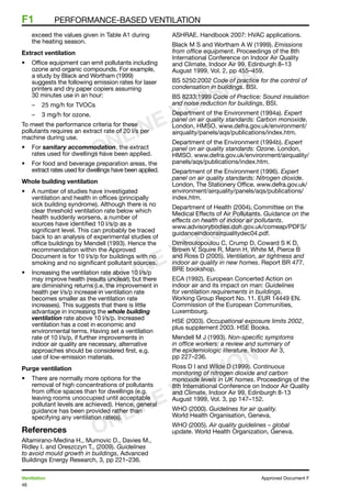 46
Ventilation	 Approved Document F
F1	 Performance-based ventilation
exceed the values given in Table A1 during
the heating season.
Extract ventilation
•	 Office equipment can emit pollutants including
ozone and organic compounds. For example,
a study by Black and Wortham (1999)
suggests the following emission rates for laser
printers and dry paper copiers assuming
30 minutes use in an hour:
–	 25 mg/h for TVOCs
–	 3 mg/h for ozone.
To meet the performance criteria for these
pollutants requires an extract rate of 20 l/s per
machine during use.
•	 For sanitary accommodation, the extract
rates used for dwellings have been applied.
•	 For food and beverage preparation areas, the
extract rates used for dwellings have been applied.
Whole building ventilation
•	 A number of studies have investigated
ventilation and health in offices (principally
sick building syndrome). Although there is no
clear threshold ventilation rate below which
health suddenly worsens, a number of
sources have identified 10 l/s/p as a
significant level. This can probably be traced
back to an analysis of experimental studies of
office buildings by Mendell (1993). Hence the
recommendation within the Approved
Document is for 10 l/s/p for buildings with no
smoking and no significant pollutant sources.
•	 Increasing the ventilation rate above 10 l/s/p
may improve health (results unclear), but there
are diminishing returns (i.e. the improvement in
health per l/s/p increase in ventilation rate
becomes smaller as the ventilation rate
increases). This suggests that there is little
advantage in increasing the whole building
ventilation rate above 10 l/s/p. Increased
ventilation has a cost in economic and
environmental terms. Having set a ventilation
rate of 10 l/s/p, if further improvements in
indoor air quality are necessary, alternative
approaches should be considered first, e.g.
use of low-emission materials.
Purge ventilation
•	 There are normally more options for the
removal of high concentrations of pollutants
from office spaces than for dwellings (e.g.
leaving rooms unoccupied until acceptable
pollutant levels are achieved). Hence, general
guidance has been provided rather than
specifying any ventilation rate(s).
References
Altamirano-Medina H., Mumovic D., Davies M.,
Ridley I. and Oreszczyn T., (2009). Guidelines
to avoid mould growth in buildings, Advanced
Buildings Energy Research, 3, pp 221–236.
ASHRAE. Handbook 2007: HVAC applications.
Black M S and Wortham A W (1999). Emissions
from office equipment. Proceedings of the 8th
International Conference on Indoor Air Quality
and Climate, Indoor Air 99, Edinburgh 8–13
August 1999, Vol. 2, pp 455–459.
BS 5250:2002 Code of practice for the control of
condensation in buildings. BSI.
BS 8233:1999 Code of Practice: Sound insulation
and noise reduction for buildings, BSI.
Department of the Environment (1994a). Expert
panel on air quality standards: Carbon monoxide.
London, HMSO. www.defra.gov.uk/environment/
airquality/panels/aqs/publications/index.htm.
Department of the Environment (1994b). Expert
panel on air quality standards: Ozone. London,
HMSO. www.defra.gov.uk/environment/airquality/
panels/aqs/publications/index.htm.
Department of the Environment (1996). Expert
panel on air quality standards: Nitrogen dioxide.
London, The Stationery Office. www.defra.gov.uk/
environment/airquality/panels/aqs/publications/
index.htm.
Department of Health (2004). Committee on the
Medical Effects of Air Pollutants. Guidance on the
effects on health of indoor air pollutants.
www.advisorybodies.doh.gov.uk/comeap/PDFS/
guidanceindoorairqualitydec04.pdf.
Dimitroulopoulou C, Crump D, Coward S K D,
Brown V, Squire R, Mann H, White M, Pierce B
and Ross D (2005). Ventilation, air tightness and
indoor air quality in new homes. Report BR 477.
BRE bookshop.
ECA (1992). European Concerted Action on
indoor air and its impact on man: Guidelines
for ventilation requirements in buildings.
Working Group Report No. 11. EUR 14449 EN.
Commission of the European Communities,
Luxembourg.
HSE (2003). Occupational exposure limits 2002,
plus supplement 2003. HSE Books.
Mendell M J (1993). Non-specific symptoms
in office workers: a review and summary of
the epidemiologic literature. Indoor Air 3,
pp 227–236.
Ross D I and Wilde D (1999). Continuous
monitoring of nitrogen dioxide and carbon
monoxide levels in UK homes. Proceedings of the
8th International Conference on Indoor Air Quality
and Climate, Indoor Air 99, Edinburgh 8-13
August 1999, Vol. 3, pp 147–152.
WHO (2000). Guidelines for air quality.
World Health Organisation, Geneva.
WHO (2005). Air quality guidelines – global
update. World Health Organization, Geneva.
ONLINE VERSION
ONLINE VERSION
ONLINE VERSION
 