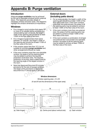 F1
47
Approved Document F	 Ventilation
Appendix B: Purge ventilation
Introduction
Adequate purge ventilation may be achieved
by the use of openable windows and/or external
doors. This Appendix provides details of
necessary window and door sizes. The diagrams
highlight the window dimensions of importance.
Windows
•	 For a hinged or pivot window that opens 30º
or more or for parallel sliding windows (e.g.
vertical sliding sash windows), the height x
width of the opening part should be at least
1/20th of the floor area of the room.
•	 For a hinged or pivot window that opens
between 15º and 30º, the height x width of
the opening part should be at least 1/10th of
the floor area of the room.
•	 If the window opens less than 15º it is not
suitable for providing purge ventilation and
other arrangements should be made.
•	 If the room contains more than one openable
window, the areas of all the opening parts
may be added to achieve the required
proportion of the floor area. The required
proportion of the floor area is determined by
the opening angle of the largest window in
the room.
•	 Note that Approved Document B includes
provisions for the size of escape windows.
The larger of the provisions in Approved
Document B or F should apply in all cases.
Window dimensions
Window opening area = H x W
(H and W are the dimensions of the open area)
External doors
(including patio doors)
•	 For an external door, the height x width of the
opening part should be at least 1/20th of the
floor area of the room. If the room contains
more than one external door, the areas of all
the opening parts may be added to achieve
at least 1/20th of the floor area of the room.
•	 If the room contains more than one external
door, the areas of all the opening parts may
be added to achieve at least 1/20th of the
floor area of the room.
•	 If the room contains a combination of at least
one external door and at least one openable
window, the areas of all the opening parts
may be added to achieve at least 1/20th of
the floor area of the room.
ONLINE VERSION
ONLINE VERSION
ONLINE VERSION
 