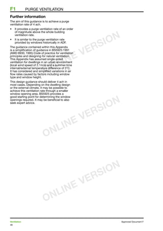 48
Ventilation	 Approved Document F
F1	 Purge ventilation
Further information
The aim of this guidance is to achieve a purge
ventilation rate of 4 ach.
•	 It provides a purge ventilation rate of an order
of magnitude above the whole building
ventilation rate.
•	 It is similar to the purge ventilation rate
provided by windows historically in ADF.
The guidance contained within this Appendix
is a simplification of guidance in BS5925:1991
(AMD 8930, 1995) Code of practice for ventilation
principles and designing for natural ventilation.
This Appendix has assumed single-sided
ventilation for dwellings in an urban environment
(local wind speed of 2.1m/s) and a summer-time
internal/external temperature difference of 3°C.
It has considered and simplified variations in air
flow rates caused by factors including window
type and window height.
This design guidance should deliver 4 ach in
most cases. Depending on the dwelling design
or the external climate, it may be possible to
achieve this ventilation rate through a smaller
window opening area. BS5925 provides a
good starting point for determining the window
openings required. It may be beneficial to also
seek expert advice.
ONLINE VERSION
ONLINE VERSION
ONLINE VERSION
 