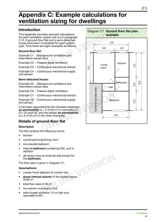 F1
49
Approved Document F	 Ventilation
Appendix C: Example calculations for
ventilation sizing for dwellings
Introduction
This Appendix provides example calculations
for each ventilation system set out in paragraph
5.10. A ground-floor flat and a semi-detached
house have been considered for each system
type. Thus there are eight examples as follows.
Ground-floor flat:
Example C1	 – Background ventilators and
intermittent extract fans
Example C2	 – Passive stack ventilation
Example C3	 – Continuous mechanical extract
Example C4	 – Continuous mechanical supply
and extract
Semi-detached house:
Example C5	 – Background ventilators and
intermittent extract fans
Example C6	 – Passive stack ventilation
Example C7	 – Continuous mechanical extract
Example C8	 – Continuous mechanical supply
and extract
It has been assumed that the intended measured
air permeability is  5 m3
/(h.m2
) in examples C1,
C2, C5 and C6, and the design air permeability
is ≤ 3 m3
/(h.m2
) in the other examples.
Details of ground-floor flat
Description
The flat contains the following rooms:
•	 kitchen
•	 combined living/dining room
•	 one double bedroom
•	 internal bathroom containing WC, and in
addition
•	 all rooms have an external wall except for
the bathroom.
The floor plan is given in Diagram C1.
Assumptions:
•	 cooker hood adjacent to cooker hob
•	 gross internal volume of the heated space
of 83 m3
•	 total floor area of 36 m2
•	 two-person occupancy and
•	 side-hinged windows 1.0 m high and
openable to 60°.
Diagram C1 Ground floor flat plan
example
ONLINE VERSION
ONLINE VERSION
ONLINE VERSION
 