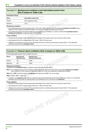 50
Ventilation	 Approved Document F
F1	 Example calculations for ventilation sizing for dwellings
Example C1 Background ventilators and intermittent extract fans
(this is based on Table 5.2a)
Intermittent extract
Room	 Intermittent extract rate
Kitchen	 30 l/s (adjacent to hob)
Bathroom	 15 l/s
Background ventilators
•	 For a single-storey ground-floor dwelling of 36 m2
floor area, Table 5.2a shows that the equivalent background ventilator area is
35000 mm2
(this includes the additional 10000 mm2
as we are considering a single-storey building).
•	 To maximise the air flow through the dwelling by encouraging cross ventilation, it is best to locate similar equivalent areas of
background ventilators on opposite sides of the dwelling.
Purge ventilation
•	 Calculate the percentage window opening area (percentage of floor area) for each room having an external wall.
•	 Using Appendix B with an opening angle of 60° gives: 1/20th of the floor area.
•	 Therefore, for a living room of 13.5 m2
floor area there should be a window opening area of at least 0.68 m2
. This calculation
should be carried out for all habitable rooms.
Example C2 Passive stack ventilation (this is based on Table 5.2b)
Choose appropriate passive stack ventilation provision
Room	 Internal duct	 Internal cross-
	 diameter (mm)	 sectional area (mm2
)
Kitchen	 125	 12000
Bathroom	 100	 12000
Background ventilators
Calculate the total equivalent area of ventilators required for a dwelling as follows:
Step 1: for a single-storey ground-floor dwelling of 36 m2
floor area, Table 5.2b shows that the equivalent background ventilator
area is 35000 mm2
(this includes the additional 10000 mm2
as we are considering a single-storey building).
Step 2: for a PSV in both the kitchen and bathroom, an allowance of 6000 mm2
can be made.
Step 3: 35000 – 6000 = 29000 mm2
.
•	 In addition, the equivalent area must be at least the total cross-sectional area of the ducts (24000 mm2
), which it is. It should be
distributed with similar areas on opposite sides of the dwelling (but not in the kitchen and bathroom).
Purge ventilation
•	 Calculate the percentage window opening area (percentage of floor area) for each room having an external wall.
•	 Using Appendix B with an opening angle of 60° gives: 1/20th of the floor area.
•	 Therefore, for a living room of 13.5 m2
floor area there should be a window opening area of at least 0.68 m2
. This calculation
should be carried out for all habitable rooms.
ONLINE VERSION
ONLINE VERSION
ONLINE VERSION
 