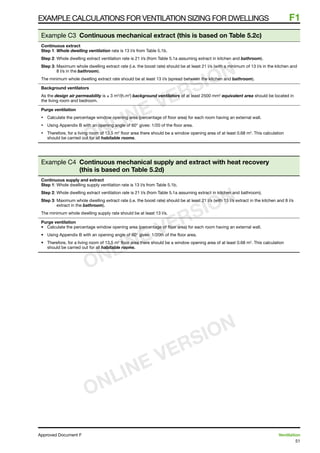 51
Approved Document F	 Ventilation
Example calculations for ventilation sizing for dwellings	 F1
Example C3 Continuous mechanical extract (this is based on Table 5.2c)
Continuous extract
Step 1: Whole dwelling ventilation rate is 13 l/s from Table 5.1b.
Step 2: Whole dwelling extract ventilation rate is 21 l/s (from Table 5.1a assuming extract in kitchen and bathroom).
Step 3: Maximum whole dwelling extract rate (i.e. the boost rate) should be at least 21 l/s (with a minimum of 13 l/s in the kitchen and
8 l/s in the bathroom).
The minimum whole dwelling extract rate should be at least 13 l/s (spread between the kitchen and bathroom).
Background ventilators
As the design air permeability is ≤ 3 m3
/(h.m2
) background ventilators of at least 2500 mm2
equivalent area should be located in
the living room and bedroom.
Purge ventilation
•	 Calculate the percentage window opening area (percentage of floor area) for each room having an external wall.
•	 Using Appendix B with an opening angle of 60° gives: 1/20 of the floor area.
•	 Therefore, for a living room of 13.5 m2
floor area there should be a window opening area of at least 0.68 m2
. This calculation
should be carried out for all habitable rooms.
Example C4 Continuous mechanical supply and extract with heat recovery
(this is based on Table 5.2d)
Continuous supply and extract
Step 1: Whole dwelling supply ventilation rate is 13 l/s from Table 5.1b.
Step 2: Whole dwelling extract ventilation rate is 21 l/s (from Table 5.1a assuming extract in kitchen and bathroom).
Step 3: Maximum whole dwelling extract rate (i.e. the boost rate) should be at least 21 l/s (with 13 l/s extract in the kitchen and 8 l/s
extract in the bathroom).
The minimum whole dwelling supply rate should be at least 13 l/s.
Purge ventilation
•	 Calculate the percentage window opening area (percentage of floor area) for each room having an external wall.
•	 Using Appendix B with an opening angle of 60° gives: 1/20th of the floor area.
•	 Therefore, for a living room of 13.5 m2
floor area there should be a window opening area of at least 0.68 m2
. This calculation
should be carried out for all habitable rooms.
ONLINE VERSION
ONLINE VERSION
ONLINE VERSION
 
