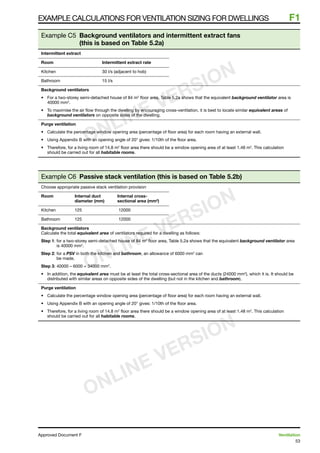 53
Approved Document F	 Ventilation
Example calculations for ventilation sizing for dwellings	 F1
Example C5 Background ventilators and intermittent extract fans
(this is based on Table 5.2a)
Intermittent extract
Room	 Intermittent extract rate
Kitchen	 30 l/s (adjacent to hob)
Bathroom	 15 l/s
Background ventilators
•	 For a two-storey semi-detached house of 84 m2
floor area, Table 5.2a shows that the equivalent background ventilator area is
40000 mm2
.
•	 To maximise the air flow through the dwelling by encouraging cross-ventilation, it is best to locate similar equivalent areas of
background ventilators on opposite sides of the dwelling.
Purge ventilation
•	 Calculate the percentage window opening area (percentage of floor area) for each room having an external wall.
•	 Using Appendix B with an opening angle of 20° gives: 1/10th of the floor area.
•	 Therefore, for a living room of 14.8 m2
floor area there should be a window opening area of at least 1.48 m2
. This calculation
should be carried out for all habitable rooms.
Example C6 Passive stack ventilation (this is based on Table 5.2b)
Choose appropriate passive stack ventilation provision
Room	 Internal duct	 Internal cross-
	 diameter (mm)	 sectional area (mm2
)
Kitchen	 125	 	12000
Bathroom	 125	 	12000
Background ventilators
Calculate the total equivalent area of ventilators required for a dwelling as follows:
Step 1: for a two-storey semi-detached house of 84 m2
floor area, Table 5.2a shows that the equivalent background ventilator area
is 40000 mm2
.
Step 2: for a PSV in both the kitchen and bathroom, an allowance of 6000 mm2
can
be made.
Step 3: 40000 – 6000 = 34000 mm2
.
•	 In addition, the equivalent area must be at least the total cross-sectional area of the ducts (24000 mm2
), which it is. It should be
distributed with similar areas on opposite sides of the dwelling (but not in the kitchen and bathroom).
Purge ventilation
•	 Calculate the percentage window opening area (percentage of floor area) for each room having an external wall.
•	 Using Appendix B with an opening angle of 20° gives: 1/10th of the floor area.
•	 Therefore, for a living room of 14.8 m2
floor area there should be a window opening area of at least 1.48 m2
. This calculation
should be carried out for all habitable rooms.
ONLINE VERSION
ONLINE VERSION
ONLINE VERSION
 