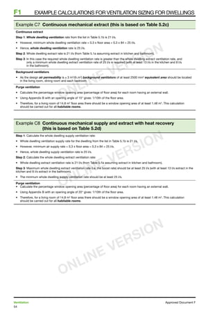 54
Ventilation	 Approved Document F
F1	 Example calculations for ventilation sizing for dwellings
Example C7 Continuous mechanical extract (this is based on Table 5.2c)
Continuous extract
Step 1: Whole dwelling ventilation rate from the list in Table 5.1b is 21 l/s.
•	 However, minimum whole dwelling ventilation rate = 0.3 x floor area = 0.3 x 84 = 25 l/s.
•	 Hence, whole dwelling ventilation rate is 25 l/s.
Step 2: Whole dwelling extract rate is 21 l/s (from Table 5.1a assuming extract in kitchen and bathroom).
Step 3: In this case the required whole dwelling ventilation rate is greater than the whole dwelling extract ventilation rate, and
only a minimum whole dwelling extract ventilation rate of 25 l/s is required (with at least 13 l/s in the kitchen and 8 l/s
in the bathroom).
Background ventilators
•	 As the design air permeability is ≤ 3 m3
/(h.m2
) background ventilators of at least 2500 mm2
equivalent area should be located
in the living room, dining room and each bedroom.
Purge ventilation
•	 Calculate the percentage window opening area (percentage of floor area) for each room having an external wall.
•	 Using Appendix B with an opening angle of 15° gives: 1/10th of the floor area.
•	 Therefore, for a living room of 14.8 m2
floor area there should be a window opening area of at least 1.48 m2
. This calculation
should be carried out for all habitable rooms.
Example C8 Continuous mechanical supply and extract with heat recovery
(this is based on Table 5.2d)
Step 1: Calculate the whole dwelling supply ventilation rate:
•	 Whole dwelling ventilation supply rate for the dwelling from the list in Table 5.1b is 21 l/s.
•	 However, minimum air supply rate = 0.3 x floor area = 0.3 x 84 = 25 l/s.
•	 Hence, whole dwelling supply ventilation rate is 25 l/s.
Step 2: Calculate the whole dwelling extract ventilation rate:
•	 Whole dwelling extract ventilation rate is 21 l/s (from Table 5.1a assuming extract in kitchen and bathroom).
Step 3: Maximum whole dwelling extract ventilation rate (i.e. the boost rate) should be at least 25 l/s (with at least 13 l/s extract in the
kitchen and 8 l/s extract in the bathroom).
•	 The minimum whole dwelling supply ventilation rate should be at least 25 l/s.
Purge ventilation
•	 Calculate the percentage window opening area (percentage of floor area) for each room having an external wall.
•	 Using Appendix B with an opening angle of 20° gives: 1/10th of the floor area.
•	 Therefore, for a living room of 14.8 m2
floor area there should be a window opening area of at least 1.48 m2
. This calculation
should be carried out for all habitable rooms.
ONLINE VERSION
ONLINE VERSION
ONLINE VERSION
 