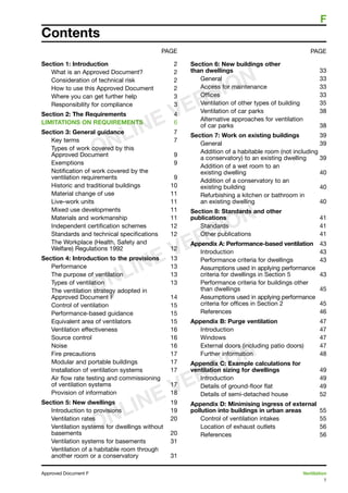 1
Approved Document F	 Ventilation
	 F
Contents
PAGE
Section 1: Introduction	 2
What is an Approved Document?	 2
Consideration of technical risk	 2
How to use this Approved Document	 2
Where you can get further help	 3
Responsibility for compliance	 3
Section 2: The Requirements	 4
LIMITATIONS ON REQUIREMENTS	 6
Section 3: General guidance	 7
Key terms	 7
Types of work covered by this
Approved Document	 9
Exemptions	 9
Notification of work covered by the
ventilation requirements	 9
Historic and traditional buildings	 10
Material change of use	 11
Live–work units	 11
Mixed use developments	 11
Materials and workmanship	 11
Independent certification schemes	 12
Standards and technical specifications	 12
The Workplace (Health, Safety and
Welfare) Regulations 1992	 12
Section 4: Introduction to the provisions	 13
Performance	 13
The purpose of ventilation	 13
Types of ventilation	 13
The ventilation strategy adopted in
Approved Document F	 14
Control of ventilation	 15
Performance-based guidance	 15
Equivalent area of ventilators	 15
Ventilation effectiveness	 16
Source control	 16
Noise	 16
Fire precautions	 17
Modular and portable buildings	 17
Installation of ventilation systems	 17
Air flow rate testing and commissioning
of ventilation systems	 17
Provision of information	 18
Section 5: New dwellings	 19
Introduction to provisions	 19
Ventilation rates	 20
Ventilation systems for dwellings without
basements	 20
Ventilation systems for basements	 31
Ventilation of a habitable room through
another room or a conservatory	 31
PAGE
Section 6: New buildings other
than dwellings	 33
General	 33
Access for maintenance	 33
Offices	 33
Ventilation of other types of building	 35
Ventilation of car parks	 38
Alternative approaches for ventilation
of car parks	 38
Section 7: Work on existing buildings	 39
General	 39
Addition of a habitable room (not including
a conservatory) to an existing dwelling	 39
Addition of a wet room to an
existing dwelling	 40
Addition of a conservatory to an
existing building	 40
Refurbishing a kitchen or bathroom in
an existing dwelling	 40
Section 8: Standards and other
publications	 41
Standards	 41
Other publications	 41
Appendix A: Performance-based ventilation	 43
Introduction	 43
Performance criteria for dwellings	 43
Assumptions used in applying performance
criteria for dwellings in Section 5	 43
Performance criteria for buildings other
than dwellings	 45
Assumptions used in applying performance
criteria for offices in Section 2	 45
References	 46
Appendix B: Purge ventilation	 47
Introduction	 47
Windows	 47
External doors (including patio doors)	 47
Further information	 48
Appendix C: Example calculations for
ventilation sizing for dwellings	 49
Introduction	 49
Details of ground-floor flat	 49
Details of semi-detached house	 52
Appendix D: Minimising ingress of external
pollution into buildings in urban areas	 55
Control of ventilation intakes	 55
Location of exhaust outlets	 56
References	 56
ONLINE VERSION
ONLINE VERSION
ONLINE VERSION
 