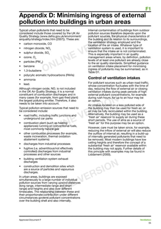F1
55
Approved Document F	 Ventilation
Appendix D: Minimising ingress of external
pollution into buildings in urban areas
Typical urban pollutants that need to be
considered include those covered by the UK Air
Quality Strategy (www.defra.gov.uk/environment/
airquality/strategy/index.htm (2007)). These are:
•	 carbon monoxide, CO
•	 nitrogen dioxide, NO2
•	 sulphur dioxide, SO2
•	 ozone, O3
•	 particles (PM10
)
•	 benzene
•	 1,3-butadiene
•	 polycylic aromatic hydrocarbons (PAHs)
•	 ammonia
•	 lead.
Although nitrogen oxide, NO, is not included
in the UK Air Quality Strategy, it is a normal
constituent of combustion discharges and in
many cases (for example, from gas-fired plant)
the largest polluting emitter. Therefore, it also
needs to be taken into account.
Typical pollution emission sources that need to
be considered include:
•	 road traffic, including traffic junctions and
underground car parks
•	 combustion plant (such as heating
appliances) running on conventional fuels,
most commonly natural gas
•	 other combustion processes (for example,
waste incineration, thermal oxidation
abatement systems)
•	 discharges from industrial processes
•	 fugitive (i.e. adventitious/not effectively
controlled) discharges from industrial
processes and other sources
•	 building ventilation system exhaust
discharges
•	 construction and demolition sites which
are a source of particles and vapourous
discharges.
In urban areas, buildings are exposed
simultaneously to a large number of individual
pollution sources from varying upwind distances
(long range, intermediate range and short
range) and heights and also over different
timescales. The relationship between these and
their proportionate contribution under different
circumstances governs pollutant concentrations
over the building shell and also internally.
Internal contamination of buildings from outdoor
pollution sources therefore depends upon the
pollutant sources, the physical characteristics of
the building and its relation to its surroundings,
the ventilation strategy employed and the
location of the air intake. Whatever type of
ventilation system is used, it is important to
ensure that the intake air is not contaminated.
This is especially important in air quality
management areas where, by definition, pollution
levels of at least one pollutant are already close
to the air quality standards. Simplified guidance
on ventilation intake placement for minimising
ingress of pollutants may be summarised, as in
Table D1.
Control of ventilation intakes
For pollutant sources such as urban road traffic,
whose concentration fluctuates with the time of
day, reducing the flow of external air or closing
ventilation intakes during peak periods of high
external pollutant concentrations, for example
during rush hours, for up to an hour may be
an option.
Air intakes located on a less polluted side of
the building may then be used for fresh air, or
air may be fully recirculated within the building.
Alternatively, the building may be used as a
‘fresh air’ reservoir to supply air during these
short periods. The use of atria as a source of
‘fresh air’ for this purpose may be an option.
However, care must be taken since, for example,
reducing the inflow of external air will also reduce
the outflow of internal air, resulting in a build-up
of internally generated pollutants that need to
be removed. Most modern buildings have low
ceiling heights and therefore the concept of a
substantial ‘fresh air’ reservoir available within
the building may not apply. Further details of
this principle with examples may be found in
Liddament (2000).
ONLINE VERSION
ONLINE VERSION
ONLINE VERSION
 