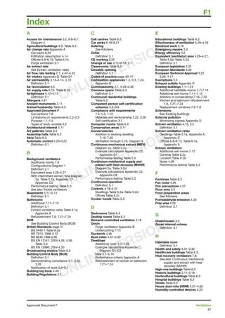 F1
57
Approved Document F	 Ventilation
A
Access for maintenance 5.2, 6.6–6.7,
Diagram 4
Agricultural buildings 3.3, Table 6.3
Air change rate Appendix A
Car parks 6.20
Infiltration assumption 4.14
Offices 6.9–6.13, Table 6.1b
Purge ventilation 5.7
Air extract rate
See Extract ventilation rates
Air flow rate testing 2.1, 4.42–4.43
Air intakes Appendix D, Table D1
Air permeability 4.13–4.14, 5.10
	 Definition 3.1
Air recirculation 6.5
Air supply rate 6.13, Table 6.1b
Airtightness 4.12–4.13
	 Definition 3.1
Allergens 4.31
Ancient monuments 3.11
Animal husbandry Table 6.3
Approved Document F
Conventions 1.8
Limitations on requirements 2.2–2.3
Purpose 1.1–1.5
Types of work covered 3.2
Architectural interest 3.11
Art galleries Table 6.3
Assembly halls Table 6.3
Atria Table 6.3
Automatic control 4.20–4.22
	 Definition 3.1
B
Background ventilators
Additional rooms 7.8
Configurations Diagram 1
Definition 3.1
Equivalent area 4.26–4.27
With intermittent extract fans Diagram
2a, Table 5.2a, Appendix C1,
Appendix C5
Performance testing Table 5.3
See also Trickle ventilators
Basements 5.11–5.13
	 Definition 3.1
Bathrooms
Additional 7.11–7.15
Definition 3.1
Extract ventilation rates Table 5.1a,
Appendix A
Refurbishment 7.6, 7.21–7.24
BCB
	 See Building Control Body (BCB)
British Standards page 41
BS 5440-1 Table 6.2a
BS 7913: 1998 3.13
BS 8233:1999 4.36
BS EN 13141: 2004 4.26, 4.36,
Table 5.3
BS EN 13986: 2004 4.30
Broadcasting studios Table 6.3
Building Control Body (BCB)
Definition 3.1
Demonstrating compliance 3.7, 3.22,
3.26
Notification of work 3.4–3.7
Building log book 4.49
Building Regulations 2.1
C
Call centres Table 6.3
Car parks 6.18–6.21
Catering
See Kitchens
Cellar
Definition 3.1
CE marking 3.22
Change of use 3.17–3.18, 7.1
Cleanrooms Table 6.3
Closable opening
Definition 3.1
Codes of practice page 40–41
Combustion appliances 1.3, 5.3, 7.24,
Appendix D
Commissioning 2.1, 4.44–4.46
Common space Table 6.3
Definition 3.1
Communal residential buildings
Table 6.3
Competent person self-certification
schemes 3.5–3.8
Compliance with requirements
1.2–1.3, 1.10
Materials and workmanship 3.22, 3.26
Self-certification 3.7
Computer rooms Table 6.3
Conservation areas 3.11
Conservatories
Addition to existing dwelling
7.16–7.20
Ventilation through 5.16, Diagram 4
Continuous mechanical extract (MEV)
Diagram 2a, Table 5.2c
Example calculations Appendix C3,
Appendix C7
Performance testing Table 5.3
Continuous mechanical supply and
extract with heat recovery (MVHR)
Diagram 2a, Table 5.2d
Example calculations Appendix C4,
Appendix C8
Performance testing Table 5.3
Continuous operation
Definition 3.1
Controls 4.18–4.22
Dwellings Table 5.2a–Table 5.2d
Offices Table 6.2c
Cooker hoods Table 5.3
D
Darkrooms Table 6.3
Dealing rooms Table 6.3
Demand-controlled ventilation 4.18
Doors
Purge ventilation Appendix B
Undercuttting 7.13
Ductwork 4.46
Dust mites 4.31–4.32
Dwellings
Additional room 7.7–7.20
Example calculations Appendix C,
Diagram C1–C3
New 5.1–5.16
Performance criteria Appendix A
Refurbishment of kitchen or bathroom
7.21–7.24
E
Educational buildings Table 6.3
Effectiveness of ventilation 4.28–4.29
Electrical work 3.10
Emergency repairs 3.9
Energy efficiency 4.5
Equivalent (ventilator) area 4.26–4.27,
Table 5.2a–Table 5.2d
Definition 3.1
European legislation 3.22
European Standards 3.30
European Technical Approval 3.22,
3.29, 4.17
Exemptions 3.3
Exhaust outlets Appendix D
Existing buildings 7.1–7.24
Additional habitable rooms 7.7–7.10
Additional wet rooms 7.11–7.15
Addition of conservatory 7.16–7.20
Kitchen and bathroom refurbishment
7.6, 7.21–7.24
Replacement windows 7.2–7.6
Extensions
See Existing buildings
External pollution
Minimising ingress Appendix D
Extract ventilation 4.15, 5.5
Definition 3.1
Extract ventilation rates
Dwellings Table 5.1a, Appendix A,
Appendix C
Offices 6.9–6.13, Table 6.1a,
Appendix A
Extract ventilators
Additional wet rooms 7.12
Controls Table 6.2c
Location Table 6.2b
Noise 4.36
Performance testing Table 5.3
F
Factories Table 6.3
Fan noise 4.36
Fire precautions 4.37
Floor area 3.3
Food preparation areas
See Kitchens
Formaldehyde emission 4.30
Free area 4.26
Definition 3.1
G
Greenhouses 3.3
Gross internal volume
Definition 3.1
H
Habitable room
Definition 3.1
Health and safety 3.31–3.32
Healthcare buildings Table 6.3
Heat recovery ventilators 7.8
See also Continuous mechanical
supply and extract with heat
recovery (MVHR)
High-rise buildings Table 6.3
Historic buildings 3.11–3.16
Horticultural buildings Table 6.3
Hospital buildings Table 6.3
Hotels Table 6.3
House dust mite (HDM) 4.31–4.32
Humidity-controlled devices 4.20
Index
ONLINE VERSION
ONLINE VERSION
ONLINE VERSION
 
