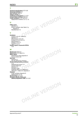 59
Approved Document F	 Ventilation
INDEX	 F1
T
Technical specifications 3.27–3.30
Temporary buildings 3.3
Test methods Table 5.3
Tobacco smoke 4.4
Traditional constructions 3.11–3.16
Transportation buildings Table 6.3
Trickle ventilators 4.19, 4.20, 4.21
Replacement windows 7.3–7.5, 7.6
U
Utility rooms
Definition 3.1
Extract ventilation rates Table 5.1a,
Appendix A
Refurbishment 7.6
V
Ventilation
Control 4.18–4.22, Table 6.2c
Definition 3.1
Effectiveness 4.28–4.29
Purpose 4.2–4.3, 4.6–4.10
Requirements 2.1
Strategy 4.15–4.17
Types 4.11–4.14
Volatile organic compounds (VOCs)
4.30
W
Warehouses Table 6.3
Washrooms 6.10, Table 6.1a
Water vapour
Performance criteria Appendix A
Source control 4.30
Wet room
Definition 3.1
See also Bathrooms; Kitchens
Whole building/dwelling ventilation
4.15
Additional wet rooms 7.12
Controls Table 6.2c
Definition 3.1
Ventilation rates
Dwellings Table 5.1b, Appendix A
Offices 6.11, Table 6.1b, Appendix A
Windows
Purge ventilation Appendix B
Replacement 7.2–7.6
Workmanship 3.21–3.23
Workplace (Health, Safety and
Welfare) Regulations 1992 3.31–3.32
ONLINE VERSION
ONLINE VERSION
ONLINE VERSION
 