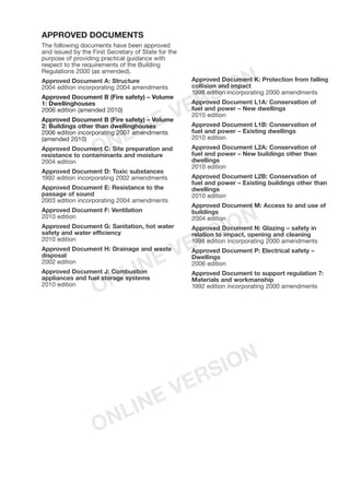 MAIN CHANGES IN THE
VENTILATION REQUIREMENTS
FOR BUILDINGS IN 2010
1. This edition of Approved Document F,
Ventilation, replaces the 2006 edition and
comes into force on 1 October 2010.
2. The following are the main changes to the legal
requirements in the Building Regulations
2000 and the Building (Approved Inspectors
etc) Regulations 2000, and in the technical
guidance in Approved Document F.
Changes in the legal requirements
3. All fixed mechanical ventilation systems, where
they can be tested and adjusted, shall be
commissioned and a commissioning notice
given to the Building Control Body.
4. For mechanical ventilation systems installed in
new dwellings, air flow rates shall be measured
on site and a notice given to the Building Control
Body. This shall apply to intermittently-used
extract fans and cooker hoods, as well as
continuously running systems.
5. The owner shall be given sufficient information
about the ventilation system and its maintenance
requirements so that the ventilation system
can be operated to provide adequate air flow.
Changes in the technical guidance
6. Ventilation provisions have been increased for
dwellings with a design air permeability tighter
than or equal to 5 m3
/(h.m2
) at 50 Pa.
7. For passive stack ventilators, the stack
diameter has been increased to 125 mm for all
room types. Use of passive stack ventilation in
inner wet rooms has been clarified.
8. The guidance for ventilation when a kitchen
or bathroom in an existing dwelling is
refurbished has been clarified.
9. Reference is made to a new Domestic ventilation
compliance guide for guidance on installing,
inspecting, testing and commissioning
ventilation systems in dwellings. Guidance in
Appendices D and E of the 2006 edition of
Approved Document F, on installing passive
stack ventilators and fans in dwellings, can
now be found in Section 2 of the new guide.
APPROVED DOCUMENTS
The following documents have been approved
and issued by the First Secretary of State for the
purpose of providing practical guidance with
respect to the requirements of the Building
Regulations 2000 (as amended).
Approved Document A: Structure
2004 edition incorporating 2004 amendments
Approved Document B (Fire safety) – Volume
1: Dwellinghouses
2006 edition (amended 2010)
Approved Document B (Fire safety) – Volume
2: Buildings other than dwellinghouses
2006 edition incorporating 2007 amendments
(amended 2010)
Approved Document C: Site preparation and
resistance to contaminants and moisture
2004 edition
Approved Document D: Toxic substances
1992 edition incorporating 2002 amendments
Approved Document E: Resistance to the
passage of sound
2003 edition incorporating 2004 amendments
Approved Document F: Ventilation
2010 edition
Approved Document G: Sanitation, hot water
safety and water efficiency
2010 edition
Approved Document H: Drainage and waste
disposal
2002 edition
Approved Document J: Combustion
appliances and fuel storage systems
2010 edition
Approved Document K: Protection from falling
collision and impact
1998 edition incorporating 2000 amendments
Approved Document L1A: Conservation of
fuel and power – New dwellings
2010 edition
Approved Document L1B: Conservation of
fuel and power – Existing dwellings
2010 edition
Approved Document L2A: Conservation of
fuel and power – New buildings other than
dwellings
2010 edition
Approved Document L2B: Conservation of
fuel and power – Existing buildings other than
dwellings
2010 edition
Approved Document M: Access to and use of
buildings
2004 edition
Approved Document N: Glazing – safety in
relation to impact, opening and cleaning
1998 edition incorporating 2000 amendments
Approved Document P: Electrical safety –
Dwellings
2006 edition
Approved Document to support regulation 7:
Materials and workmanship
1992 edition incorporating 2000 amendments
ONLINE VERSION
ONLINE VERSION
ONLINE VERSION
 