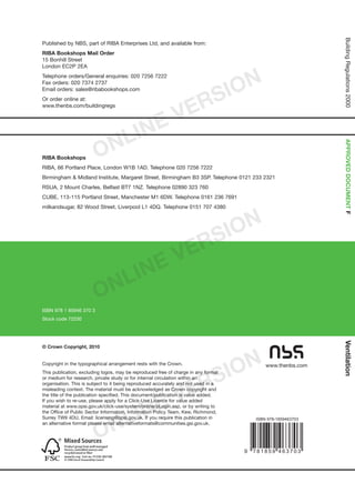 Ventilation
The Building Regulations 2000
FF1 Means of ventilation
APPROVED DOCUMENT
BuildingRegulations2000APPROVEDDOCUMENTFVentilation
2010
edition
www.thenbs.com
© Crown Copyright, 2010
Copyright in the typographical arrangement rests with the Crown.
This publication, excluding logos, may be reproduced free of charge in any format
or medium for research, private study or for internal circulation within an
organisation. This is subject to it being reproduced accurately and not used in a
misleading context. The material must be acknowledged as Crown copyright and
the title of the publication specified. This document/publication is value added.
If you wish to re-use, please apply for a Click-Use Licence for value added
material at www.opsi.gov.uk/click-use/system/online/pLogin.asp, or by writing to
the Office of Public Sector Information, Information Policy Team, Kew, Richmond,
Surrey TW9 4DU. Email: licensing@opsi.gov.uk. If you require this publication in
an alternative format please email alternativeformats@communities.gsi.gov.uk.
ISBN 978 1 85946 370 3
Stock code 72230
Published by NBS, part of RIBA Enterprises Ltd, and available from:
RIBA Bookshops Mail Order
15 Bonhill Street
London EC2P 2EA
Telephone orders/General enquiries: 020 7256 7222
Fax orders: 020 7374 2737
Email orders: sales@ribabookshops.com
Or order online at:
www.thenbs.com/buildingregs
RIBA Bookshops
RIBA, 66 Portland Place, London W1B 1AD. Telephone 020 7256 7222
Birmingham  Midland Institute, Margaret Street, Birmingham B3 3SP. Telephone 0121 233 2321
RSUA, 2 Mount Charles, Belfast BT7 1NZ. Telephone 02890 323 760
CUBE, 113-115 Portland Street, Manchester M1 6DW. Telephone 0161 236 7691
milkandsugar, 82 Wood Street, Liverpool L1 4DQ. Telephone 0151 707 4380
Coming into effect 1 October 2010
Cert no. TT-COC-002168
ONLINE VERSION
ONLINE VERSION
ONLINE VERSION
 