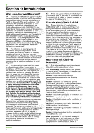 2
Ventilation	 Approved Document F
F	
What is an Approved Document?
1.1	 This document has been approved by the
Secretary of State to provide practical guidance
on ways of complying with the requirements in
Part F of Schedule 1 to, and regulations 16C,
20AA and 20C (in so far as it relates to fixed
systems for mechanical ventilation) of, the
Building Regulations 2000 (SI 2000/2531) for
England and Wales, as amended, and regulations
12AA and 12C (in so far as it relates to fixed
systems for mechanical ventilation) of the
Building (Approved Inspectors etc) Regulations
2000 (SI 2000/2532) for England and Wales
(as amended). The Building Regulations 2000
and the Building (Approved Inspectors etc)
Regulations 2000 are referred to throughout
the remainder of this document as ‘the Building
Regulations’ and ‘the Approved Inspectors
Regulations’ respectively.
1.2	 The intention of issuing Approved
Documents is to provide guidance about
compliance with specific aspects of building
regulations in some of the more common
building situations. They set out what, in ordinary
circumstances, may be accepted as reasonable
provision for compliance with the relevant
requirement(s) of building regulations to which
they refer.
1.3	 If guidance in an Approved Document
is followed there will be a presumption of
compliance with the requirement(s) covered by
the guidance. However, this presumption can
be overturned, so simply following guidance
does not guarantee compliance; for example,
if the particular case is unusual in some way,
then ‘normal’ guidance may not be applicable.
It is also important to note that there may well
be other ways of achieving compliance with the
requirements. There is therefore no obligation
to adopt any particular solution contained
in this Approved Document if you would
prefer to meet the relevant requirement in
some other way. Persons intending to carry
out building work should always check with
their Building Control Body, either the local
authority or an approved inspector, that their
proposals comply with building regulations.
1.4	 It is important to note that this Approved
Document, as well as containing guidance,
also contains extracts from the Regulations.
Such regulatory text must be complied with
as stated. The guidance contained in this
Approved Document relates only to the particular
requirements of building regulations that the
document addresses (set out in Section 2).
However, building work may be subject to more
than one requirement of building regulations. In
such cases the work will also have to comply
with any other applicable requirements of
building regulations.
1.5	 There are Approved Documents that give
guidance on each of the Parts of Schedule 1 and
on regulation 7. A full list of these is provided at
the back of this document.
Consideration of technical risk
1.6	 The construction of new buildings,
and building work to existing buildings, must
satisfy all the technical requirements set out
in the Building Regulations. When considering
the incorporation of ventilation measures in
dwellings, attention should also be paid in
particular to the need to comply with Part B (fire
safety), Part C (site preparation and resistance to
contaminants and moisture), Part E (resistance
to the passage of sound), Part L (conservation of
fuel and power), Part J (combustion appliances
and fuel storage systems) and Part P (electrical
safety), as well as Part F. The adoption of any
particular ventilation measure should not involve
unacceptable technical risk of, for instance,
creating a cold bridge. Designers and builders
should refer to the relevant Approved Documents
and to other generally available good practice
guidance to help minimise these risks.
How to use this Approved
Document
1.7	 This Approved Document is subdivided
into eight sections as detailed below.
This introductory section sets out the general
context in which the guidance in the Approved
Document must be considered.
Section 2 sets out the relevant legal
requirements as published in the Building
Regulations.
Section 3 contains key terms and general
guidance on the types of building work covered
by Approved Documents, how to deal with
‘special’ areas of buildings that contain dwellings,
procedures for notifying work, materials and
workmanship, certification and standards, and
health and safety issues.
Section 4 details the principles of ventilation and
its control.
Section 5 details the guidance for ventilation of
dwellings.
Section 6 details the guidance for ventilation of
buildings other than dwellings.
Section 7 details the guidance for ventilation of
existing buildings.
Section 8 lists standards and other publications
referred to in the text.
Note. A reference to a publication is likely to
be made for one of two main reasons: either
the publication contains additional or more
comprehensive technical detail, which it
Section 1: Introduction
ONLINE VERSION
ONLINE VERSION
ONLINE VERSION
 