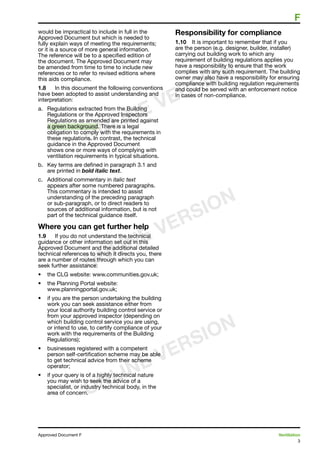 3
Approved Document F	 Ventilation
	 F
would be impractical to include in full in the
Approved Document but which is needed to
fully explain ways of meeting the requirements;
or it is a source of more general information.
The reference will be to a specified edition of
the document. The Approved Document may
be amended from time to time to include new
references or to refer to revised editions where
this aids compliance.
1.8	 In this document the following conventions
have been adopted to assist understanding and
interpretation:
a.	 Regulations extracted from the Building
Regulations or the Approved Inspectors
Regulations as amended are printed against
a green background. There is a legal
obligation to comply with the requirements in
these regulations. In contrast, the technical
guidance in the Approved Document
shows one or more ways of complying with
ventilation requirements in typical situations.
b.	 Key terms are defined in paragraph 3.1 and
are printed in bold italic text.
c.	 Additional commentary in italic text
appears after some numbered paragraphs.
This commentary is intended to assist
understanding of the preceding paragraph
or sub-paragraph, or to direct readers to
sources of additional information, but is not
part of the technical guidance itself.
Where you can get further help
1.9	 If you do not understand the technical
guidance or other information set out in this
Approved Document and the additional detailed
technical references to which it directs you, there
are a number of routes through which you can
seek further assistance:
•	 the CLG website: www.communities.gov.uk;
•	 the Planning Portal website:
www.planningportal.gov.uk;
•	 if you are the person undertaking the building
work you can seek assistance either from
your local authority building control service or
from your approved inspector (depending on
which building control service you are using,
or intend to use, to certify compliance of your
work with the requirements of the Building
Regulations);
•	 businesses registered with a competent
person self-certification scheme may be able
to get technical advice from their scheme
operator;
•	 if your query is of a highly technical nature
you may wish to seek the advice of a
specialist, or industry technical body, in the
area of concern.
Responsibility for compliance
1.10	 It is important to remember that if you
are the person (e.g. designer, builder, installer)
carrying out building work to which any
requirement of building regulations applies you
have a responsibility to ensure that the work
complies with any such requirement. The building
owner may also have a responsibility for ensuring
compliance with building regulation requirements
and could be served with an enforcement notice
in cases of non-compliance.
ONLINE VERSION
ONLINE VERSION
ONLINE VERSION
 
