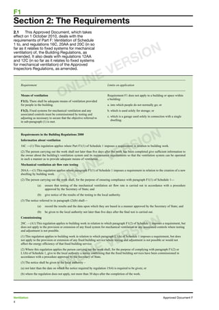 4
Ventilation	 Approved Document F
F1	
2.1	 This Approved Document, which takes
effect on 1 October 2010, deals with the
requirements of Part F: Ventilation of Schedule
1 to, and regulations 16C, 20AA and 20C (in so
far as it relates to fixed systems for mechanical
ventilation) of, the Building Regulations, as
amended. It also deals with regulations 12AA
and 12C (in so far as it relates to fixed systems
for mechanical ventilation) of the Approved
Inspectors Regulations, as amended.
Requirement	 Limits on application
Means of ventilation
F1(1). There shall be adequate means of ventilation provided
for people in the building.
F1(2). Fixed systems for mechanical ventilation and any
associated controls must be commissioned by testing and
adjusting as necessary to secure that the objective referred to
in sub-paragraph (1) is met.
Requirement F1 does not apply to a building or space within
a building:
a. into which people do not normally go; or
b. which is used solely for storage; or
c. which is a garage used solely in connection with a single
dwelling.
Requirements in the Building Regulations 2000
Information about ventilation
16C —(1) This regulation applies where Part F1(1) of Schedule 1 imposes a requirement in relation to building work.
(2) The person carrying out the work shall not later than five days after the work has been completed give sufficient information to
the owner about the building’s ventilation system and its maintenance requirements so that the ventilation system can be operated
in such a manner as to provide adequate means of ventilation.
Mechanical ventilation air flow rate testing
20AA.—(1) This regulation applies where paragraph F1(1) of Schedule 1 imposes a requirement in relation to the creation of a new
dwelling by building work.
(2) The person carrying out the work shall, for the purpose of ensuring compliance with paragraph F1(1) of Schedule 1—
(a)	 ensure that testing of the mechanical ventilation air flow rate is carried out in accordance with a procedure
approved by the Secretary of State; and
(b)	 give notice of the results of the testing to the local authority.
(3) The notice referred to in paragraph (2)(b) shall—
(a)	 record the results and the data upon which they are based in a manner approved by the Secretary of State; and
(b)	 be given to the local authority not later than five days after the final test is carried out.
Commissioning
20C. – (A1) This regulation applies to building work in relation to which paragraph F1(2) of Schedule 1 imposes a requirement, but
does not apply to the provision or extension of any fixed system for mechanical ventilation or any associated controls where testing
and adjustment is not possible.
(1) This regulation applies to building work in relation to which paragraph L1(b) of Schedule 1 imposes a requirement, but does
not apply to the provision or extension of any fixed building service where testing and adjustment is not possible or would not
affect the energy efficiency of that fixed building service.
(2) Where this regulation applies the person carrying out the work shall, for the purpose of complying with paragraph F1(2) or
L1(b) of Schedule 1, give to the local authority a notice confirming that the fixed building services have been commissioned in
accordance with a procedure approved by the Secretary of State.
(3) The notice shall be given to the local authority –
(a) not later than the date on which the notice required by regulation 15(4) is required to be given; or
(b) where the regulation does not apply, not more than 30 days after the completion of the work.
Section 2: The Requirements
ONLINE VERSION
ONLINE VERSION
ONLINE VERSION
 