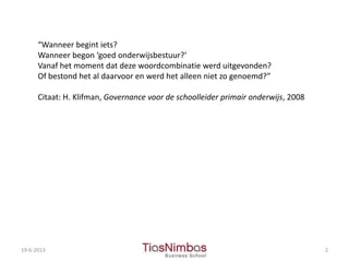 19-6-2013 2
“Wanneer begint iets?
Wanneer begon ‘goed onderwijsbestuur?’
Vanaf het moment dat deze woordcombinatie werd uitgevonden?
Of bestond het al daarvoor en werd het alleen niet zo genoemd?”
Citaat: H. Klifman, Governance voor de schoolleider primair onderwijs, 2008
 