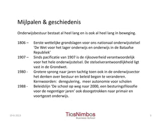 19-6-2013 3
Mijlpalen & geschiedenis
Onderwijsbestuur bestaat al heel lang en is ook al heel lang in beweging.
1806 – Eerste wettelijke grondslagen voor ons nationaal onderwijsstelsel
‘De Wet voor het lager onderwijs en onderwijs in de Bataafse
Republiek’
1907 – Sinds pacificatie van 1907 is de rijksoverheid verantwoordelijk
voor het hele onderwijsstelsel. De stelselverantwoordlijkheid ligt
vast in de Grondwet.
1980 - Grotere sprong naar jaren tachtig toen ook in de onderwijssector
het denken over bestuur en beleid begon te veranderen.
Kernwoorden: deregulering, meer autonomie voor scholen
1988 - Beleidslijn ‘De school op weg naar 2000, een besturingsfilosofie
voor de negentiger jaren’ ook doorgetrokken naar primair en
voortgezet onderwijs.
 