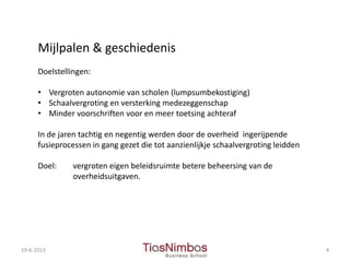 19-6-2013 4
Mijlpalen & geschiedenis
Doelstellingen:
• Vergroten autonomie van scholen (lumpsumbekostiging)
• Schaalvergroting en versterking medezeggenschap
• Minder voorschriften voor en meer toetsing achteraf
In de jaren tachtig en negentig werden door de overheid ingerijpende
fusieprocessen in gang gezet die tot aanzienlijkje schaalvergroting leidden
Doel: vergroten eigen beleidsruimte betere beheersing van de
overheidsuitgaven.
 