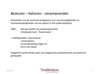 19-6-2013 5
Besturen – beheren - verantwoorden
Activiteiten van de overheid verplaatsen zich naar bevoegdheden en
verantwoordelijkheden van de spelers in het onderwijsbestel
2005 - Nieuwe wetten op onderwijstoezicht.
Introductie term ‘Governance’
-> beleidsnotitie Governance:
ruimte geven,
verantwoording vragen en
leren van elkaar.
Zorgplicht wordt steeds vaker aan toegenomen beleidsruimte van besturen
gekoppeld.
 