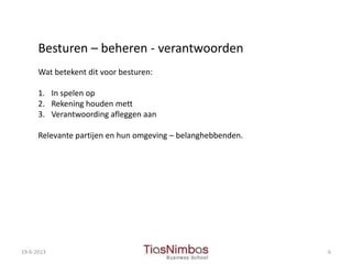 19-6-2013 6
Besturen – beheren - verantwoorden
Wat betekent dit voor besturen:
1. In spelen op
2. Rekening houden mett
3. Verantwoording afleggen aan
Relevante partijen en hun omgeving – belanghebbenden.
 