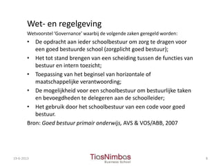 Wet- en regelgeving
Wetvoorstel ‘Governance’ waarbij de volgende zaken geregeld worden:
• De opdracht aan ieder schoolbestuur om zorg te dragen voor
een goed bestuurde school (zorgplicht goed bestuur);
• Het tot stand brengen van een scheiding tussen de functies van
bestuur en intern toezicht;
• Toepassing van het beginsel van horizontale of
maatschappelijke verantwoording;
• De mogelijkheid voor een schoolbestuur om bestuurlijke taken
en bevoegdheden te delegeren aan de schoolleider;
• Het gebruik door het schoolbestuur van een code voor goed
bestuur.
Bron: Goed bestuur primair onderwijs, AVS & VOS/ABB, 2007
19-6-2013 8
 
