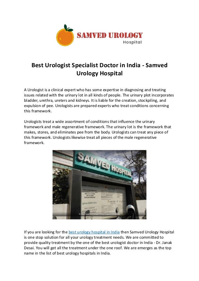 Best Urologist Specialist Doctor in India - Samved
Urology Hospital
A Urologist is a clinical expert who has some expertise in diagnosing and treating
issues related with the urinary lot in all kinds of people. The urinary plot incorporates
bladder, urethra, ureters and kidneys. It is liable for the creation, stockpiling, and
expulsion of pee. Urologists are prepared experts who treat conditions concerning
this framework.
Urologists treat a wide assortment of conditions that influence the urinary
framework and male regenerative framework. The urinary lot is the framework that
makes, stores, and eliminates pee from the body. Urologists can treat any piece of
this framework. Urologists likewise treat all pieces of the male regenerative
framework.
If you are looking for the best urology hospital in India then Samved Urology Hospital
is one stop solution for all your urology treatment needs. We are committed to
provide quality treatment by the one of the best urologist doctor in India - Dr. Janak
Desai. You will get all the treatment under the one roof. We are emerges as the top
name in the list of best urology hospitals in India.
 