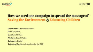 How we used one campaign to spread the message of
Saving the Environment & Educating Children
Client Name - Mahindra Susten
Date: July 2019
Duration: 10 Days
Platform: Social Media
Category : Digital
Submitted for: Best of social media for CSR
 