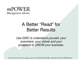 A Better “Read” for
                  Better Results
         Use DISC to understand yourself, your
           coworkers, your clients and your
          prospects to GROW your business.



Search for me on Google, goto my LinkedIn Profile, download from SlideShare
 