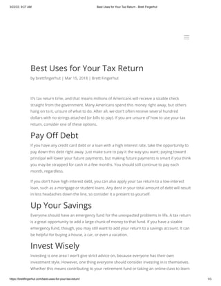 3/22/22, 9:27 AM Best Uses for Your Tax Return - Brett Fingerhut
https://brettfingerhut.com/best-uses-for-your-tax-return/ 1/3
Best Uses for Your Tax Return
by brettfingerhut | Mar 15, 2018 | Brett Fingerhut
It’s tax return time, and that means millions of Americans will receive a sizable check
straight from the government. Many Americans spend this money right away, but others
hang on to it, unsure of what to do. After all, we don’t often receive several hundred
dollars with no strings attached (or bills to pay). If you are unsure of how to use your tax
return, consider one of these options.
Pay Off Debt
If you have any credit card debt or a loan with a high interest rate, take the opportunity to
pay down this debt right away. Just make sure to pay it the way you want; paying toward
principal will lower your future payments, but making future payments is smart if you think
you may be strapped for cash in a few months. You should still continue to pay each
month, regardless.
If you don’t have high-interest debt, you can also apply your tax return to a low-interest
loan, such as a mortgage or student loans. Any dent in your total amount of debt will result
in less headaches down the line, so consider it a present to yourself.
Up Your Savings
Everyone should have an emergency fund for the unexpected problems in life. A tax return
is a great opportunity to add a large chunk of money to that fund. If you have a sizable
emergency fund, though, you may still want to add your return to a savings account. It can
be helpful for buying a house, a car, or even a vacation.
Invest Wisely
Investing is one area I won’t give strict advice on, because everyone has their own
investment style. However, one thing everyone should consider investing in is themselves.
Whether this means contributing to your retirement fund or taking an online class to learn
a
a
 