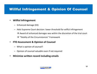 Willful Infringement & Opinion Of Counsel
12
• Willful Infringement
– Enhanced damage (X3)
– Halo Supreme Court decision: lower threshold for willful infringement
 Award of enhanced damages was within the discretion of the trial court
 "Totality of the Circumstances" Framework
• FTO Assessment & Opinion of Counsel
– What is opinion of counsel?
– Opinion of counsel valuable even if not required
• Minimize written record including emails
 