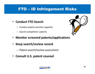 • Conduct FTO Search
– Conduct patent searches regularly
– Search competitors’ patents
• Monitor screened patents/applications
• Keep search/review record
– Patent search/review assessment
• Consult U.S. patent counsel
FTO – ID Infringement Risks
18
 
