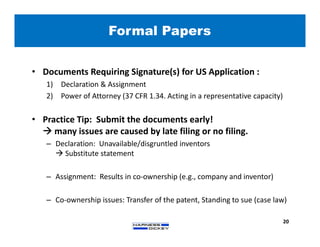 Formal Papers
20
• Documents Requiring Signature(s) for US Application :
1) Declaration & Assignment
2) Power of Attorney (37 CFR 1.34. Acting in a representative capacity)
• Practice Tip: Submit the documents early!
 many issues are caused by late filing or no filing.
– Declaration: Unavailable/disgruntled inventors
 Substitute statement
– Assignment: Results in co-ownership (e.g., company and inventor)
– Co-ownership issues: Transfer of the patent, Standing to sue (case law)
 